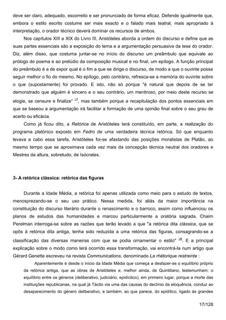 deve ser claro, adequado, escorreito e ser pronunciado de forma eficaz. Defende igualmente que,
embora o estilo escrito costume ser mais exacto e o falado mais teatral, mais apropriado à
interpretação, o orador técnico deverá dominar os recursos de ambos.
     Nos capítulos XIII a XIX do Livro III, Aristóteles aborda a ordem do discurso e define que as
suas partes essenciais são a exposição do tema e a argumentação persuasiva da tese do orador.
Diz, além disso, que costuma juntar-se no início do discurso um preâmbulo que equivale ao
prólogo do poema e ao prelúdio da composição musical e no final, um epílogo. A função principal
do preâmbulo é a de expor qual é o fim a que se dirige o discurso, de modo a que o ouvinte possa
seguir melhor o fio do mesmo. No epílogo, pelo contrário, refresca-se a memória do ouvinte sobre
o que (supostamente) foi provado. E isto, não só porque "é natural que depois de se ter
demonstrado que alguém é sincero e o seu contrário, um mentiroso, por meio deste recurso se
                                 27
elogie, se censure e finalize”        , mas também porque a recapitulação dos pontos essenciais em
que se baseou a argumentação irá facilitar a formação de uma opinião final sobre o seu grau de
acerto ou eficácia.
     Como já ficou dito, a Retórica de Aristóteles terá constituído, em parte, a realização do
programa platónico exposto em Fedro de uma verdadeira técnica retórica. Só que enquanto
levava a cabo essa tarefa, Aristóteles foi-se afastando das posições moralistas de Platão, ao
mesmo tempo que se aproximava cada vez mais da concepção técnica neutral dos oradores e
Mestres da altura, sobretudo, de Isócrates.




3- A retórica clássica: retórica das figuras


     Durante a Idade Média, a retórica foi apenas utilizada como meio para o estudo de textos,
menosprezando-se o seu uso prático. Nessa medida, foi aliás da maior importância na
constituição do discurso literário durante o renascimento e o barroco, assim como influenciou os
planos de estudos das humanidades e marcou particularmente a oratória sagrada. Chaim
Perelman interroga-se sobre as razões que terão levado a que "a retórica dita clássica, que se
opôs à retórica dita antiga, tenha sido reduzida a uma retórica das figuras, consagrando-se a
                                                                                          28
classificação das diversas maneiras com que se podia ornamentar o estilo"                   . E a principal
explicação sobre o modo como terá ocorrido essa transformação, vai encontrá-la num artigo que
Gérard Genette escreveu na revista Communications, denominado La rhétorique restreinte :
           Aparentemente é desde o início da Idade Média que começa a desfazer-se o equilíbrio próprio
     da retórica antiga, que as obras de Aristóteles e, melhor ainda, de Quintiliano, testemunham: o
     equilíbrio entre os géneros (deliberativo, judiciário, epidíctico), em primeiro lugar, porque a morte das
     instituições republicanas, na qual já Tácito via uma das causas do declínio da eloquência, conduz ao
     desaparecimento do género deliberativo, e também, ao que parece, do epidítico, ligado às grandes


                                                                                                      17/128
 