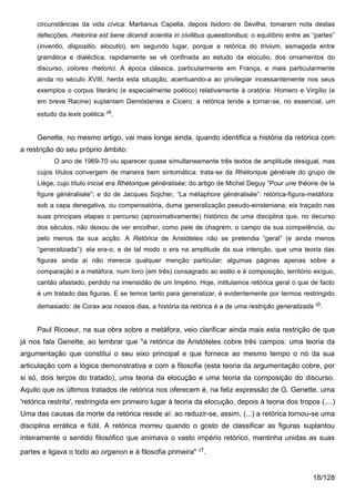 circunstâncias da vida cívica: Martianus Capella, depois Isidoro de Sevilha, tomaram nota destas
     defecções, rhetorica est bene dicendi scientia in civilibus quaestionibus; o equilíbrio entre as “partes”
     (inventio, dispositio, elocutio), em segundo lugar, porque a retórica do trivium, esmagada entre
     gramática e dialéctica, rapidamente se vê confinada ao estudo da elocutio, dos ornamentos do
     discurso, colores rhetorici. A época clássica, particularmente em França, e mais particularmente
     ainda no século XVIII, herda esta situação, acentuando-a ao privilegiar incessantemente nos seus
     exemplos o corpus literário (e especialmente poético) relativamente à oratória: Homero e Virgílio (e
     em breve Racine) suplantam Demóstenes e Cícero; a retórica tende a tornar-se, no essencial, um
     estudo da lexis poética 29.


     Genette, no mesmo artigo, vai mais longe ainda, quando identifica a história da retórica com
a restrição do seu próprio âmbito:
           O ano de 1969-70 viu aparecer quase simultaneamente três textos de amplitude desigual, mas
     cujos títulos convergem de maneira bem sintomática: trata-se da Rhétorique générale do grupo de
     Liège, cujo título inicial era Rhétorique généralisée; do artigo de Michel Deguy “Pour une théorie de la
     figure généralisée”; e do de Jacques Sojcher, “La métaphore généralisée”: retórica-figura-metáfora:
     sob a capa denegativa, ou compensatória, duma generalização pseudo-einsteniana, eis traçado nas
     suas principais etapas o percurso (aproximativamente) histórico de uma disciplina que, no decurso
     dos séculos, não deixou de ver encolher, como pele de chagrém, o campo da sua competência, ou
     pelo menos da sua acção. A Retórica de Aristóteles não se pretendia “geral” (e ainda menos
     “generalizada”): ela era-o, e de tal modo o era na amplitude da sua intenção, que uma teoria das
     figuras ainda aí não merecia qualquer menção particular; algumas páginas apenas sobre a
     comparação e a metáfora, num livro (em três) consagrado ao estilo e à composição, território exíguo,
     cantão afastado, perdido na imensidão de um Império. Hoje, intitulamos retórica geral o que de facto
     é um tratado das figuras. E se temos tanto para generalizar, é evidentemente por termos restringido
     demasiado: de Corax aos nossos dias, a história da retórica é a de uma restrição generalizada 30.


     Paul Ricoeur, na sua obra sobre a metáfora, veio clarificar ainda mais esta restrição de que
já nos fala Genette, ao lembrar que "a retórica de Aristóteles cobre três campos: uma teoria da
argumentação que constitui o seu eixo principal e que fornece ao mesmo tempo o nó da sua
articulação com a lógica demonstrativa e com a filosofia (esta teoria da argumentação cobre, por
si só, dois terços do tratado), uma teoria da elocução e uma teoria da composição do discurso.
Aquilo que os últimos tratados de retórica nos oferecem é, na feliz expressão de G. Genette, uma
'retórica restrita', restringida em primeiro lugar à teoria da elocução, depois à teoria dos tropos (....)
Uma das causas da morte da retórica reside aí: ao reduzir-se, assim, (...) a retórica tornou-se uma
disciplina errática e fútil. A retórica morreu quando o gosto de classificar as figuras suplantou
inteiramente o sentido filosófico que animava o vasto império retórico, mantinha unidas as suas
partes e ligava o todo ao organon e à filosofia primeira" 31.


                                                                                                      18/128
 