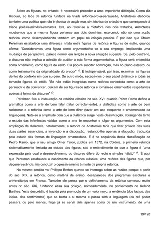 Sobre as figuras, no entanto, é necessário proceder a uma importante distinção. Como diz
Ricouer, ao lado da retórica fundada na tríade retórica-prova-persuasão, Aristóteles elaborou
também uma poética que não é técnica de acção mas sim técnica de criação e que corresponde à
tríade poiésis-mimésis-catharsis. Ora, ao referir-se à metáfora nos dois tratados, Aristóteles
mostra-nos que a mesma figura pertence aos dois domínios, exercendo não só uma acção
retórica, como desempenhando também um papel na criação poética. É por isso que Chaim
Perelman estabelece uma diferença nítida entre figuras de retórica e figuras de estilo, quando
afirma: "Consideramos uma figura como argumentativa se o seu emprego, implicando uma
mudança de perspectiva, parece normal em relação à nova situação sugerida. Se, pelo contrário,
o discurso não implica a adesão do auditor a esta forma argumentativa, a figura será entendida
como ornamento, como figura de estilo. Ela poderá suscitar admiração, mas no plano estético, ou
                                               32
como testemunho da originalidade do orador"      . É indispensável, por isso, examinar as figuras
dentro do contexto em que surgem. De outro modo, escapa-nos o seu papel dinâmico e todas se
tornarão figuras de estilo. "Se não estão integradas numa retórica concebida como a arte de
persuadir e de convencer, deixam de ser figuras de retórica e tornam-se ornamentos respeitantes
apenas à forma do discurso" 33.
     Perelman fixa a instauração da retórica clássica no séc. XVI, quando Pedro Ramo define a
gramática como a arte de bem falar (falar correctamente), a dialéctica como a arte de bem
raciocinar e a retórica como a arte de bem dizer (fazer um uso eloquente e ornamentado da
linguagem). Note-se a amplitude com que a dialéctica surge nesta classificação, abrangendo tanto
o estudo das inferências válidas como a arte de encontrar e julgar os argumentos. Com esta
ampliação da dialéctica, naturalmente, a retórica de Aristóteles teria que ficar privada das suas
duas partes essenciais, a invenção e a disposição, restando-lhe apenas a elocução, traduzida
pelo estudo das formas de linguagem ornamentada. E é na sequência desta classificação de
Pedro Ramo, que o seu amigo Omer Talon, publica em 1572, na Colónia, a primeira retórica
sistematicamente limitada ao estudo das figuras, sob o entendimento de que a figura é “uma
                                                                                       34
expressão pela qual o desenvolvimento do discurso difere do recto e simples hábito”     . É aqui
que Perelman estabelece o nascimento da retórica clássica, uma retórica das figuras que, por
degenerescência, iria conduzir progressivamente à morte da própria retórica.
     No mesmo sentido vai Philippe Breton quando se interroga sobre as razões porque a partir
do séc. XIX, a retórica, como matéria de ensino, desapareceu dos programas escolares e
universitários em França. Também ele pensa que o definhamento da retórica começou muito
antes do séc. XIX, fundando essa sua posição, nomeadamente, no pensamento de Roland
Barthes: "este descrédito é trazido pela promoção de um valor novo, a evidência (dos factos, das
ideias, dos sentimentos) que se basta a si mesma e passa sem a linguagem (ou crê poder
passar), ou pelo menos, finge já se servir dela apenas como de um instrumento, de uma


                                                                                            19/128
 