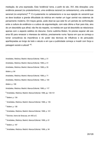 mediação, de uma expressão. Esta 'evidência' toma, a partir do séc. XVI, três direcções: uma
evidência pessoal (no protestantismo), uma evidência racional (no cartesianismo), uma evidência
                                   35
sensível (no empirismo)"                . E é justamente no cartesianismo e na sua rejeição do verosímil que
se deve localizar a grande dificuldade da retórica em manter um lugar central nos sistemas de
pensamento moderno. Em traços gerais, pode dizer-se que este foi um período de confrontação
entre a cultura da evidência e a cultura da argumentação, com esta última a ficar para trás, alvo
de um descrédito que afinal, não lhe diz respeito, na medida em que tal descrédito se relacionava
apenas com o aspecto estético do discurso. Como sublinha Breton, foi preciso esperar até aos
anos 60 para renascer o interesse da retórica, precisamente numa “época em que se começa a
tomar consciência da importância e do poder das técnicas de influência e de persuasão
aperfeiçoadas ao longo de todo o século e em que a publicidade começa a invadir com força a
paisagem social e cultural” 36.




Aristóteles, Retórica, Madrid: Alianza Editorial, 1998, p. 51

Aristóteles, Retórica, Madrid: Alianza Editorial, 1998, p. 51

Aristóteles, Retórica, Madrid: Alianza Editorial, 1998, p. 55

Ibidem, p. 64

Aristóteles, Retórica, Madrid: Alianza Editorial, 1998, p. 71

Aristóteles, Retórica, Madrid: Alianza Editorial, 1998, p. 104

Ibidem, p. 108

Aristóteles, Retórica, Madrid: Alianza Editorial, 1998, p. 117

9   Aristóteles, Retórica, Madrid: Alianza Editorial, 1998, pp. 130-131

0   Ibidem, p. 134

1   Aristóteles, Retórica, Madrid: Alianza Editorial, 1998, p. 135

2   Ibidem, p. 136

3   Aristóteles, Retórica, Madrid: Alianza Editorial, 1998, p. 101

4   Dionísio, tirano de Siracusa, em 405 a.C.

5   Aristóteles, Retórica, Madrid: Alianza Editorial, 1998, p. 61

6   Ibidem, p. 197

7   Aristóteles, Retórica, Madrid: Alianza Editorial, 1998, p. 94

                                                                                                     20/128
 