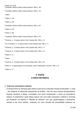 8   Ibidem, pp. 53-54
9   Aristóteles, Retórica, Madrid: Alianza Editorial, 1998, p. 185

0   Aristóteles, Retórica, Madrid: Alianza Editorial, 1998, p. 152

1   Ibidem

2   Ibidem, p. 156

3 Ibidem,    p. 239

4   Aristóteles, Retórica, Madrid: Alianza Editorial, 1998, p. 237

5   Ibidem, p. 242

6 Ibidem,    p. 263

7   Aristóteles, Retórica, Madrid: Alianza Editorial, 1998, p. 314

8   Perelman, C., O império retórico, Porto: Edições ASA, 1993, p. 16

9   Cit. in Perelman, C., O império retórico, Porto: Edições ASA, 1993, p. 17

0   Perelman, C., O império retórico, Porto: Edições ASA, 1993, p. 17

1   Perelman, C., O império retórico, Porto: Edições ASA, 1993, p. 18

2   Ibidem, p. 19

3   Ibidem

4   Perelman, C., O império retórico, Porto: Edições ASA, 1993, p. 23

5   Breton, P., A argumentação na comunicação, Lisboa: Publicações D. Quixote, 1998, p. 16

6   Ibidem, p. 17



                                                         II PARTE
                                                 A NOVA RETÓRICA



1. Crítica do racionalismo clássico
     O renascimento do interesse pela retórica muito deve à chamada "Escola de Bruxelas" 1, onde
     - não obstante as diferentes perspectivas de análise - três dos seus maiores representantes,
     Dupréel, Perelman e Meyer, convergiam num ponto fundamental: a crítica ao racionalismo
     clássico. É justamente a partir dessa ruptura com uma razão necessária, evidente e universal
     que Perelman vai elaborar a “filosofia do razoável” com que, epistemológica e eticamente,
     recobre a sua nova retórica, propondo um novo conceito de racionalidade extensivo ao


                                                                                             21/128
 