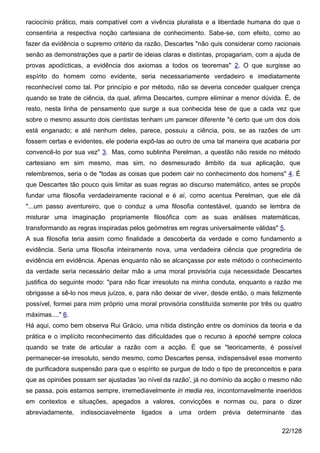 raciocínio prático, mais compatível com a vivência pluralista e a liberdade humana do que o
consentiria a respectiva noção cartesiana de conhecimento. Sabe-se, com efeito, como ao
fazer da evidência o supremo critério da razão, Descartes "não quis considerar como racionais
senão as demonstrações que a partir de ideias claras e distintas, propagariam, com a ajuda de
provas apodícticas, a evidência dos axiomas a todos os teoremas" 2. O que surgisse ao
espírito do homem como evidente, seria necessariamente verdadeiro e imediatamente
reconhecível como tal. Por princípio e por método, não se deveria conceder qualquer crença
quando se trate de ciência, da qual, afirma Descartes, cumpre eliminar a menor dúvida. É, de
resto, nesta linha de pensamento que surge a sua conhecida tese de que a cada vez que
sobre o mesmo assunto dois cientistas tenham um parecer diferente "é certo que um dos dois
está enganado; e até nenhum deles, parece, possuiu a ciência, pois, se as razões de um
fossem certas e evidentes, ele poderia expô-las ao outro de uma tal maneira que acabaria por
convencê-lo por sua vez" 3. Mas, como sublinha Perelman, a questão não reside no método
cartesiano em sim mesmo, mas sim, no desmesurado âmbito da sua aplicação, que
relembremos, seria o de "todas as coisas que podem cair no conhecimento dos homens" 4. É
que Descartes tão pouco quis limitar as suas regras ao discurso matemático, antes se propôs
fundar uma filosofia verdadeiramente racional e é aí, como acentua Perelman, que ele dá
"...um passo aventureiro, que o conduz a uma filosofia contestável, quando se lembra de
misturar uma imaginação propriamente filosófica com as suas análises matemáticas,
transformando as regras inspiradas pelos geómetras em regras universalmente válidas" 5.
A sua filosofia teria assim como finalidade a descoberta da verdade e como fundamento a
evidência. Seria uma filosofia inteiramente nova, uma verdadeira ciência que progrediria de
evidência em evidência. Apenas enquanto não se alcançasse por este método o conhecimento
da verdade seria necessário deitar mão a uma moral provisória cuja necessidade Descartes
justifica do seguinte modo: "para não ficar irresoluto na minha conduta, enquanto a razão me
obrigasse a sê-lo nos meus juízos, e, para não deixar de viver, desde então, o mais felizmente
possível, formei para mim próprio uma moral provisória constituída somente por três ou quatro
máximas...." 6.
Há aqui, como bem observa Rui Grácio, uma nítida distinção entre os domínios da teoria e da
prática e o implícito reconhecimento das dificuldades que o recurso à epoché sempre coloca
quando se trate de articular a razão com a acção. É que se "teoricamente, é possível
permanecer-se irresoluto, sendo mesmo, como Descartes pensa, indispensável esse momento
de purificadora suspensão para que o espírito se purgue de todo o tipo de preconceitos e para
que as opiniões possam ser ajustadas 'ao nível da razão', já no domínio da acção o mesmo não
se passa, pois estamos sempre, irremediavelmente in media res, incontornavelmente inseridos
em contextos e situações, apegados a valores, convicções e normas ou, para o dizer
abreviadamente,   indissociavelmente   ligados   a   uma   ordem   prévia   determinante   das

                                                                                       22/128
 