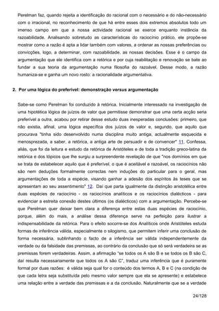 Perelman faz, quando rejeita a identificação do racional com o necessário e do não-necessário
  com o irracional, no reconhecimento de que há entre esses dois extremos absolutos todo um
  imenso campo em que a nossa actividade racional se exerce enquanto instância da
  razoabilidade. Analisando sobretudo as características do raciocínio prático, ele propõe-se
  mostrar como a razão é apta a lidar também com valores, a ordenar as nossas preferências ou
  convicções, logo, a determinar, com razoabilidade, as nossas decisões. Esse é o campo da
  argumentação que ele identifica com a retórica e por cuja reabilitação e renovação se bate ao
  fundar a sua teoria da argumentação numa filosofia do razoável. Desse modo, a razão
  humaniza-se e ganha um novo rosto: a racionalidade argumentativa.


2. Por uma lógica do preferível: demonstração versus argumentação


  Sabe-se como Perelman foi conduzido à retórica. Inicialmente interessado na investigação de
  uma hipotética lógica de juízos de valor que permitisse demonstrar que uma certa acção seria
  preferível a outra, acabou por retirar desse estudo duas inesperadas conclusões: primeiro, que
  não existia, afinal, uma lógica específica dos juízos de valor e, segundo, que aquilo que
  procurava "tinha sido desenvolvido numa disciplina muito antiga, actualmente esquecida e
  menosprezada, a saber, a retórica, a antiga arte de persuadir e de convencer" 11. Confessa,
  aliás, que foi da leitura e estudo da retórica de Aristóteles e de toda a tradição greco-latina da
  retórica e dos tópicos que lhe surgiu a surpreendente revelação de que "nos domínios em que
  se trata de estabelecer aquilo que é preferível, o que é aceitável e razoável, os raciocínios não
  são nem deduções formalmente correctas nem induções do particular para o geral, mas
  argumentações de toda a espécie, visando ganhar a adesão dos espíritos às teses que se
  apresentam ao seu assentimento" 12. Daí que parta igualmente da distinção aristotélica entre
  duas espécies de raciocínio - os raciocínios analíticos e os raciocínios dialécticos - para
  evidenciar a estreita conexão destes últimos (os dialécticos) com a argumentação. Percebe-se
  que Perelman quer deixar bem clara a diferença entre estas duas espécies de raciocínio,
  porque, além do mais, a análise dessa diferença serve na perfeição para ilustrar a
  indispensabilidade da retórica. Para o efeito socorre-se dos Analíticos onde Aristóteles estuda
  formas de inferência válida, especialmente o silogismo, que permitem inferir uma conclusão de
  forma necessária, sublinhando o facto de a inferência ser válida independentemente da
  verdade ou da falsidade das premissas, ao contrário da conclusão que só será verdadeira se as
  premissas forem verdadeiras. Assim, a afirmação “se todos os A são B e se todos os B são C,
  daí resulta necessariamente que todos os A são C”, traduz uma inferência que é puramente
  formal por duas razões: é válida seja qual for o conteúdo dos termos A, B e C (na condição de
  que cada letra seja substituída pelo mesmo valor sempre que ela se apresente) e estabelece
  uma relação entre a verdade das premissas e a da conclusão. Naturalmente que se a verdade

                                                                                             24/128
 