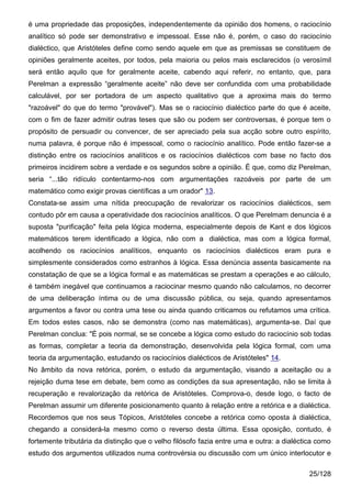 é uma propriedade das proposições, independentemente da opinião dos homens, o raciocínio
analítico só pode ser demonstrativo e impessoal. Esse não é, porém, o caso do raciocínio
dialéctico, que Aristóteles define como sendo aquele em que as premissas se constituem de
opiniões geralmente aceites, por todos, pela maioria ou pelos mais esclarecidos (o verosímil
será então aquilo que for geralmente aceite, cabendo aqui referir, no entanto, que, para
Perelman a expressão “geralmente aceite” não deve ser confundida com uma probabilidade
calculável, por ser portadora de um aspecto qualitativo que a aproxima mais do termo
"razoável" do que do termo "provável"). Mas se o raciocínio dialéctico parte do que é aceite,
com o fim de fazer admitir outras teses que são ou podem ser controversas, é porque tem o
propósito de persuadir ou convencer, de ser apreciado pela sua acção sobre outro espírito,
numa palavra, é porque não é impessoal, como o raciocínio analítico. Pode então fazer-se a
distinção entre os raciocínios analíticos e os raciocínios dialécticos com base no facto dos
primeiros incidirem sobre a verdade e os segundos sobre a opinião. É que, como diz Perelman,
seria “...tão ridículo contentarmo-nos com argumentações razoáveis por parte de um
matemático como exigir provas científicas a um orador" 13.
Constata-se assim uma nítida preocupação de revalorizar os raciocínios dialécticos, sem
contudo pôr em causa a operatividade dos raciocínios analíticos. O que Perelmam denuncia é a
suposta "purificação" feita pela lógica moderna, especialmente depois de Kant e dos lógicos
matemáticos terem identificado a lógica, não com a dialéctica, mas com a lógica formal,
acolhendo os raciocínios analíticos, enquanto os raciocínios dialécticos eram pura e
simplesmente considerados como estranhos à lógica. Essa denúncia assenta basicamente na
constatação de que se a lógica formal e as matemáticas se prestam a operações e ao cálculo,
é também inegável que continuamos a raciocinar mesmo quando não calculamos, no decorrer
de uma deliberação íntima ou de uma discussão pública, ou seja, quando apresentamos
argumentos a favor ou contra uma tese ou ainda quando criticamos ou refutamos uma crítica.
Em todos estes casos, não se demonstra (como nas matemáticas), argumenta-se. Daí que
Perelman conclua: "É pois normal, se se concebe a lógica como estudo do raciocínio sob todas
as formas, completar a teoria da demonstração, desenvolvida pela lógica formal, com uma
teoria da argumentação, estudando os raciocínios dialécticos de Aristóteles" 14.
No âmbito da nova retórica, porém, o estudo da argumentação, visando a aceitação ou a
rejeição duma tese em debate, bem como as condições da sua apresentação, não se limita à
recuperação e revalorização da retórica de Aristóteles. Comprova-o, desde logo, o facto de
Perelman assumir um diferente posicionamento quanto à relação entre a retórica e a dialéctica.
Recordemos que nos seus Tópicos, Aristóteles concebe a retórica como oposta à dialéctica,
chegando a considerá-la mesmo como o reverso desta última. Essa oposição, contudo, é
fortemente tributária da distinção que o velho filósofo fazia entre uma e outra: a dialéctica como
estudo dos argumentos utilizados numa controvérsia ou discussão com um único interlocutor e

                                                                                           25/128
 