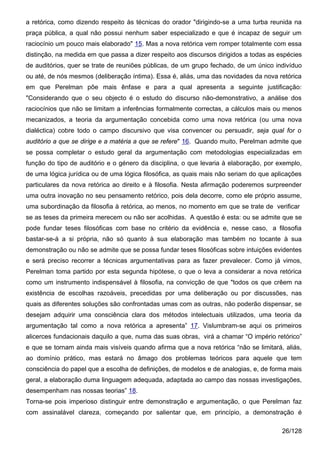 a retórica, como dizendo respeito às técnicas do orador "dirigindo-se a uma turba reunida na
praça pública, a qual não possui nenhum saber especializado e que é incapaz de seguir um
raciocínio um pouco mais elaborado" 15. Mas a nova retórica vem romper totalmente com essa
distinção, na medida em que passa a dizer respeito aos discursos dirigidos a todas as espécies
de auditórios, quer se trate de reuniões públicas, de um grupo fechado, de um único indivíduo
ou até, de nós mesmos (deliberação íntima). Essa é, aliás, uma das novidades da nova retórica
em que Perelman põe mais ênfase e para a qual apresenta a seguinte justificação:
"Considerando que o seu objecto é o estudo do discurso não-demonstrativo, a análise dos
raciocínios que não se limitam a inferências formalmente correctas, a cálculos mais ou menos
mecanizados, a teoria da argumentação concebida como uma nova retórica (ou uma nova
dialéctica) cobre todo o campo discursivo que visa convencer ou persuadir, seja qual for o
auditório a que se dirige e a matéria a que se refere" 16. Quando muito, Perelman admite que
se possa completar o estudo geral da argumentação com metodologias especializadas em
função do tipo de auditório e o género da disciplina, o que levaria à elaboração, por exemplo,
de uma lógica jurídica ou de uma lógica filosófica, as quais mais não seriam do que aplicações
particulares da nova retórica ao direito e à filosofia. Nesta afirmação poderemos surpreender
uma outra inovação no seu pensamento retórico, pois dela decorre, como ele próprio assume,
uma subordinação da filosofia à retórica, ao menos, no momento em que se trate de verificar
se as teses da primeira merecem ou não ser acolhidas. A questão é esta: ou se admite que se
pode fundar teses filosóficas com base no critério da evidência e, nesse caso, a filosofia
bastar-se-á a si própria, não só quanto à sua elaboração mas também no tocante à sua
demonstração ou não se admite que se possa fundar teses filosóficas sobre intuições evidentes
e será preciso recorrer a técnicas argumentativas para as fazer prevalecer. Como já vimos,
Perelman toma partido por esta segunda hipótese, o que o leva a considerar a nova retórica
como um instrumento indispensável à filosofia, na convicção de que "todos os que crêem na
existência de escolhas razoáveis, precedidas por uma deliberação ou por discussões, nas
quais as diferentes soluções são confrontadas umas com as outras, não poderão dispensar, se
desejam adquirir uma consciência clara dos métodos intelectuais utilizados, uma teoria da
argumentação tal como a nova retórica a apresenta” 17. Vislumbram-se aqui os primeiros
alicerces fundacionais daquilo a que, numa das suas obras, virá a chamar “O império retórico”
e que se tornam ainda mais visíveis quando afirma que a nova retórica “não se limitará, aliás,
ao domínio prático, mas estará no âmago dos problemas teóricos para aquele que tem
consciência do papel que a escolha de definições, de modelos e de analogias, e, de forma mais
geral, a elaboração duma linguagem adequada, adaptada ao campo das nossas investigações,
desempenham nas nossas teorias” 18.
Torna-se pois imperioso distinguir entre demonstração e argumentação, o que Perelman faz
com assinalável clareza, começando por salientar que, em princípio, a demonstração é

                                                                                       26/128
 