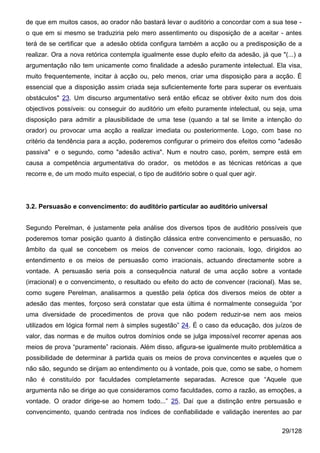 de que em muitos casos, ao orador não bastará levar o auditório a concordar com a sua tese -
o que em si mesmo se traduziria pelo mero assentimento ou disposição de a aceitar - antes
terá de se certificar que a adesão obtida configura também a acção ou a predisposição de a
realizar. Ora a nova retórica contempla igualmente esse duplo efeito da adesão, já que "(...) a
argumentação não tem unicamente como finalidade a adesão puramente intelectual. Ela visa,
muito frequentemente, incitar à acção ou, pelo menos, criar uma disposição para a acção. É
essencial que a disposição assim criada seja suficientemente forte para superar os eventuais
obstáculos" 23. Um discurso argumentativo será então eficaz se obtiver êxito num dos dois
objectivos possíveis: ou conseguir do auditório um efeito puramente intelectual, ou seja, uma
disposição para admitir a plausibilidade de uma tese (quando a tal se limite a intenção do
orador) ou provocar uma acção a realizar imediata ou posteriormente. Logo, com base no
critério da tendência para a acção, poderemos configurar o primeiro dos efeitos como "adesão
passiva" e o segundo, como "adesão activa". Num e noutro caso, porém, sempre está em
causa a competência argumentativa do orador, os metódos e as técnicas retóricas a que
recorre e, de um modo muito especial, o tipo de auditório sobre o qual quer agir.




3.2. Persuasão e convencimento: do auditório particular ao auditório universal


Segundo Perelman, é justamente pela análise dos diversos tipos de auditório possíveis que
poderemos tomar posição quanto à distinção clássica entre convencimento e persuasão, no
âmbito da qual se concebem os meios de convencer como racionais, logo, dirigidos ao
entendimento e os meios de persuasão como irracionais, actuando directamente sobre a
vontade. A persuasão seria pois a consequência natural de uma acção sobre a vontade
(irracional) e o convencimento, o resultado ou efeito do acto de convencer (racional). Mas se,
como sugere Perelman, analisarmos a questão pela óptica dos diversos meios de obter a
adesão das mentes, forçoso será constatar que esta última é normalmente conseguida “por
uma diversidade de procedimentos de prova que não podem reduzir-se nem aos meios
utilizados em lógica formal nem à simples sugestão” 24. É o caso da educação, dos juízos de
valor, das normas e de muitos outros domínios onde se julga impossível recorrer apenas aos
meios de prova “puramente” racionais. Além disso, afigura-se igualmente muito problemática a
possibilidade de determinar à partida quais os meios de prova convincentes e aqueles que o
não são, segundo se dirijam ao entendimento ou à vontade, pois que, como se sabe, o homem
não é constituído por faculdades completamente separadas. Acresce que “Aquele que
argumenta não se dirige ao que consideramos como faculdades, como a razão, as emoções, a
vontade. O orador dirige-se ao homem todo...” 25. Daí que a distinção entre persuasão e
convencimento, quando centrada nos índices de confiabilidade e validação inerentes ao par

                                                                                        29/128
 