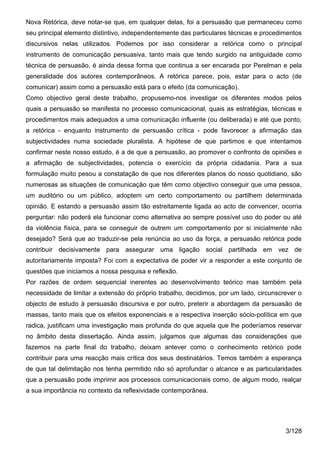 Nova Retórica, deve notar-se que, em qualquer delas, foi a persuasão que permaneceu como
seu principal elemento distintivo, independentemente das particulares técnicas e procedimentos
discursivos nelas utilizados. Podemos por isso considerar a retórica como o principal
instrumento de comunicação persuasiva, tanto mais que tendo surgido na antiguidade como
técnica de persuasão, é ainda dessa forma que continua a ser encarada por Perelman e pela
generalidade dos autores contemporâneos. A retórica parece, pois, estar para o acto (de
comunicar) assim como a persuasão está para o efeito (da comunicação).
Como objectivo geral deste trabalho, propusemo-nos investigar os diferentes modos pelos
quais a persuasão se manifesta no processo comunicacional, quais as estratégias, técnicas e
procedimentos mais adequados a uma comunicação influente (ou deliberada) e até que ponto,
a retórica - enquanto instrumento de persuasão crítica - pode favorecer a afirmação das
subjectividades numa sociedade pluralista. A hipótese de que partimos e que intentamos
confirmar neste nosso estudo, é a de que a persuasão, ao promover o confronto de opiniões e
a afirmação de subjectividades, potencia o exercício da própria cidadania. Para a sua
formulação muito pesou a constatação de que nos diferentes planos do nosso quotidiano, são
numerosas as situações de comunicação que têm como objectivo conseguir que uma pessoa,
um auditório ou um público, adoptem um certo comportamento ou partilhem determinada
opinião. E estando a persuasão assim tão estreitamente ligada ao acto de convencer, ocorria
perguntar: não poderá ela funcionar como alternativa ao sempre possível uso do poder ou até
da violência física, para se conseguir de outrem um comportamento por si inicialmente não
desejado? Será que ao traduzir-se pela renúncia ao uso da força, a persuasão retórica pode
contribuir decisivamente para assegurar uma ligação social partilhada em vez de
autoritariamente imposta? Foi com a expectativa de poder vir a responder a este conjunto de
questões que iniciamos a nossa pesquisa e reflexão.
Por razões de ordem sequencial inerentes ao desenvolvimento teórico mas também pela
necessidade de limitar a extensão do próprio trabalho, decidimos, por um lado, circunscrever o
objecto de estudo à persuasão discursiva e por outro, preterir a abordagem da persuasão de
massas, tanto mais que os efeitos exponenciais e a respectiva inserção sócio-política em que
radica, justificam uma investigação mais profunda do que aquela que lhe poderíamos reservar
no âmbito desta dissertação. Ainda assim, julgamos que algumas das considerações que
fazemos na parte final do trabalho, deixam antever como o conhecimento retórico pode
contribuir para uma reacção mais crítica dos seus destinatários. Temos também a esperança
de que tal delimitação nos tenha permitido não só aprofundar o alcance e as particularidades
que a persuasão pode imprimir aos processos comunicacionais como, de algum modo, realçar
a sua importância no contexto da reflexividade contemporânea.




                                                                                        3/128
 