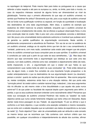 na reportagem do telejornal. Pode mesmo falar para todos os portugueses se a causa que
defende a todos respeita e até para os europeus ou, ainda, no limite, para todo o mundo, no
caso do respectivo interesse nacional de alguma forma ser dimensionável ao nível da
globalização. Teremos aqui o primeiro afloramento do que seja um auditório universal, no
sentido que Perelman lhe atribui? Obviamente que não, pois a sua noção de auditório universal
não se funda numa qualificação numérica ou espacial, em função da quantidade e localização
dos destinatários de uma dada argumentação. Além disso, o auditório do exemplo que
acabamos de referir insere-se na própria realidade, enquanto que o auditório universal de
Perelman pura e simplesmente não existe, não se oferece a qualquer observação física, é uma
pura construção ideal do orador. Nâo é pois nem uma universalidade concreta e delimitável,
nem tão pouco uma universalidade teórico-abstracta autónoma e invariável que pudesse servir
de garantia ou padrão qualificativo da argumentação convincente. Neste sentido, é
perfeitamente compreensível a advertência de Perelman: “Em vez de se crer na existência de
um auditório universal, análogo ao do espírito divino que tem de dar o seu consentimento à
‘verdade’, poder-se-ia, com mais razão, caracterizar cada orador pela imagem que ele próprio
forma do auditório universal que busca conquistar para as suas opiniões. O auditório universal
é constituído por cada qual a partir do que sabe de seus semelhantes...” 29. Mas daqui não
decorre que seja convincente toda a argumentação que obedeça ao que cada uma das
pessoas, num dado auditório, entenda como real, verdadeiro e objectivamente válido (de resto,
tarefa impossível), e sim,    a argumentação em que o orador crê que “todos os que
compreenderem suas razões terão de aderir às suas conclusões” 30. Pode então deduzir-se
que, de algum modo, o orador fica cometido de uma importante função prospectiva: a de
avaliar antecipadamente o que os destinatários da sua argumentação devem (ou deveriam)
pensar e concluir quanto às razões que ele próprio lhes irá apresentar. Mas ocorre perguntar
se, nestas condições, estaremos ainda face a uma situação retórica. Até que ponto esta
“convicção prévia” do orador sobre o carácter racional (logo, inatacável...) dos seus argumentos
não irá dificultar ou até mesmo violar a livre discutibilidade a que aquela não pode nunca
eximir-se? E de que poder ou faculdade tão especial dispõe quem argumenta para definir, à
partida, o que os seus auditores deveriam entender como racionalmente válido? Pensamos que
nesta sua concepção de auditório universal Perelman não resistiu ao “assédio” da razão
objectiva (ainda que numa versão fortemente mitigada) que tanto critica em Descartes. Basta
atentar nesta breve passagem do seu Tratado da argumentação: “É por se afirmar o que é
conforme a um facto objectivo, o que constitui uma asserção verdadeira e mesmo necessária,
que se conta com a adesão daqueles que se submetem aos dados da experiência ou às luzes
da razão” 31. Facto objectivo? Que valor de universalidade pode ser atribuído a este conceito
ao mesmo tempo que se reconhece que “não contamos com nenhum critério que nos
possibilite, em qualquer circunstância e independentemente da atitude dos ouvintes, afirmar

                                                                                         31/128
 
