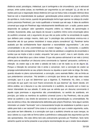 distância social, psicológica, intelectual, que é contingente e de circunstância, que é estrutural
porque, entre outras coisas, se manifesta por argumentos ou por sedução” 41, já não se vê
razões para que a negociação dessa distância (em que se traduz toda a situação retórica) deva
fazer-se sob a imperatividade de qualquer generalização prévia exterior ao próprio confronto
de opiniões e, muito menos, quando tal generalização tenha lugar apenas na cabeça do orador
(como preconiza Perelman), por muito qualificado e honesto que ele seja. A ideia de auditório
universal que surge em Perelman algo nebulosamente identificada com a razão, parece assim
desprovida de qualquer valor operatório enquanto critério ou método de aproximação à
verdade. Surpreende, aliás, que depois de recusar o auditório íntimo como encarnação plena
do auditório universal, sob o argumento de que não se pode confiar na sinceridade do sujeito
que delibera para consigo mesmo, dado que “a psicologia das profundezas ensinou-nos a
desconfiar até do que parece indubitável à nossa própria consciência” 42, Perelman tenha
acabado por tão confiadamente fazer depender a racionalidade argumentativa “...de uma
universalidade e de uma unanimidade que o orador imagina...” 43. Concluindo, o auditório
universal pode não corresponder à fórmula mais feliz de satisfazer a exigência de sinceridade e
lucidez que se impõe a todo o orador, enquanto “ser para o outro”, mas é, sem dúvida, uma
afirmação do ideal ético que o deve nortear. O que não parece admissível é ver nele o (único)
critério para se classificar um discurso como convincente ou “apenas” persuasivo, conforme a
intenção do orador seja a de obter a adesão de todo o ser de razão ou só de alguns 44.
Porque a intenção de convencer não é ainda o convencer, nem a convicção do orador se
propaga automaticamente ao seu próprio discurso ou àqueles a quem este se dirige. De resto,
quando situada no plano comunicacional, a convicção, como assinala Mellor, não se limita ao
que pretendemos comunicar. “Há também a convicção que temos de qual seja essa nossa
convicção, que é a que vai determinar que a digamos. E, finalmente, há, claro, a nossa
convicção de que quem nos ouvir ficará convencido do que dizemos” 45. Quem decide, em
última análise, se o discurso é ou não convincente é o auditório, de acordo com a maior ou
menor intensidade da sua adesão. E ainda que se admita que um discurso convincente é
aquele cujas premissas e argumentos são universalizáveis, no sentido de aceitáveis, em
princípio, por todos os membros do auditório universal (como o faz Perelman), não se pode
retirar ao auditório o seu direito de sancionar ou não tal generalização ou universalidade. No
seio da retórica crítica, tão reiteradamente defendida pelo próprio Perelman, faria algum sentido
intrometer um orador “iluminado” com a transcendente função de estabelecer à partida o que é
válido para todo o ser racional? Uma coisa é a convicção com que o orador argumenta, outra,
que pode ser bem diferente, é a convicção com que o auditório cimenta as suas crenças, os
seus valores ou a que nele se forma sobre a pertinência e adequação dos argumentos que lhe
são apresentados. Ora esta última terá sido praticamente ignorada por Perelman, facto tanto
estranho quanto se tenha presente a sua própria recomendação de que o orador deve adaptar-

                                                                                           33/128
 