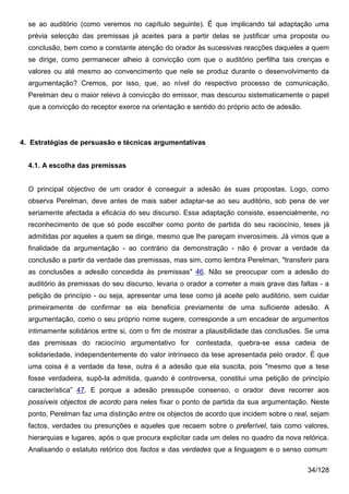 se ao auditório (como veremos no capítulo seguinte). É que implicando tal adaptação uma
  prévia selecção das premissas já aceites para a partir delas se justificar uma proposta ou
  conclusão, bem como a constante atenção do orador às sucessivas reacções daqueles a quem
  se dirige, como permanecer alheio à convicção com que o auditório perfilha tais crenças e
  valores ou até mesmo ao convencimento que nele se produz durante o desenvolvimento da
  argumentação? Cremos, por isso, que, ao nível do respectivo processo de comunicação,
  Perelman deu o maior relevo à convicção do emissor, mas descurou sistematicamente o papel
  que a convicção do receptor exerce na orientação e sentido do próprio acto de adesão.




4. Estratégias de persuasão e técnicas argumentativas


  4.1. A escolha das premissas


  O principal objectivo de um orador é conseguir a adesão às suas propostas. Logo, como
  observa Perelman, deve antes de mais saber adaptar-se ao seu auditório, sob pena de ver
  seriamente afectada a eficácia do seu discurso. Essa adaptação consiste, essencialmente, no
  reconhecimento de que só pode escolher como ponto de partida do seu raciocínio, teses já
  admitidas por aqueles a quem se dirige, mesmo que lhe pareçam inverosímeis. Já vimos que a
  finalidade da argumentação - ao contrário da demonstração - não é provar a verdade da
  conclusão a partir da verdade das premissas, mas sim, como lembra Perelman, "transferir para
  as conclusões a adesão concedida às premissas" 46. Não se preocupar com a adesão do
  auditório às premissas do seu discurso, levaria o orador a cometer a mais grave das faltas - a
  petição de princípio - ou seja, apresentar uma tese como já aceite pelo auditório, sem cuidar
  primeiramente de confirmar se ela beneficia previamente de uma suficiente adesão. A
  argumentação, como o seu próprio nome sugere, corresponde a um encadear de argumentos
  intimamente solidários entre si, com o fim de mostrar a plausibilidade das conclusões. Se uma
  das premissas do raciocínio argumentativo for       contestada, quebra-se essa cadeia de
  solidariedade, independentemente do valor intrínseco da tese apresentada pelo orador. É que
  uma coisa é a verdade da tese, outra é a adesão que ela suscita, pois "mesmo que a tese
  fosse verdadeira, supô-la admitida, quando é controversa, constitui uma petição de princípio
  característica” 47. E porque a adesão pressupõe consenso, o orador deve recorrer aos
  possíveis objectos de acordo para neles fixar o ponto de partida da sua argumentação. Neste
  ponto, Perelman faz uma distinção entre os objectos de acordo que incidem sobre o real, sejam
  factos, verdades ou presunções e aqueles que recaem sobre o preferível, tais como valores,
  hierarquias e lugares, após o que procura explicitar cada um deles no quadro da nova retórica.
  Analisando o estatuto retórico dos factos e das verdades que a linguagem e o senso comum

                                                                                          34/128
 