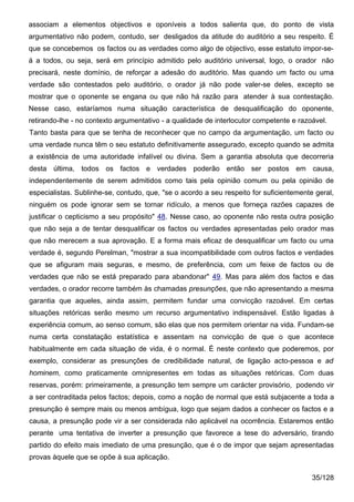 associam a elementos objectivos e oponíveis a todos salienta que, do ponto de vista
argumentativo não podem, contudo, ser desligados da atitude do auditório a seu respeito. É
que se concebemos os factos ou as verdades como algo de objectivo, esse estatuto impor-se-
á a todos, ou seja, será em princípio admitido pelo auditório universal, logo, o orador não
precisará, neste domínio, de reforçar a adesão do auditório. Mas quando um facto ou uma
verdade são contestados pelo auditório, o orador já não pode valer-se deles, excepto se
mostrar que o oponente se engana ou que não há razão para atender à sua contestação.
Nesse caso, estaríamos numa situação característica de desqualificação do oponente,
retirando-lhe - no contexto argumentativo - a qualidade de interlocutor competente e razoável.
Tanto basta para que se tenha de reconhecer que no campo da argumentação, um facto ou
uma verdade nunca têm o seu estatuto definitivamente assegurado, excepto quando se admita
a existência de uma autoridade infalível ou divina. Sem a garantia absoluta que decorreria
desta última, todos os factos e verdades poderão então ser postos em causa,
independentemente de serem admitidos como tais pela opinião comum ou pela opinião de
especialistas. Sublinhe-se, contudo, que, "se o acordo a seu respeito for suficientemente geral,
ninguém os pode ignorar sem se tornar ridículo, a menos que forneça razões capazes de
justificar o cepticismo a seu propósito" 48. Nesse caso, ao oponente não resta outra posição
que não seja a de tentar desqualificar os factos ou verdades apresentadas pelo orador mas
que não merecem a sua aprovação. E a forma mais eficaz de desqualificar um facto ou uma
verdade é, segundo Perelman, "mostrar a sua incompatibilidade com outros factos e verdades
que se afiguram mais seguras, e mesmo, de preferência, com um feixe de factos ou de
verdades que não se está preparado para abandonar" 49. Mas para além dos factos e das
verdades, o orador recorre também às chamadas presunções, que não apresentando a mesma
garantia que aqueles, ainda assim, permitem fundar uma convicção razoável. Em certas
situações retóricas serão mesmo um recurso argumentativo indispensável. Estão ligadas à
experiência comum, ao senso comum, são elas que nos permitem orientar na vida. Fundam-se
numa certa constatação estatística e assentam na convicção de que o que acontece
habitualmente em cada situação de vida, é o normal. É neste contexto que poderemos, por
exemplo, considerar as presunções de credibilidade natural, de ligação acto-pessoa e ad
hominem, como praticamente omnipresentes em todas as situações retóricas. Com duas
reservas, porém: primeiramente, a presunção tem sempre um carácter provisório, podendo vir
a ser contraditada pelos factos; depois, como a noção de normal que está subjacente a toda a
presunção é sempre mais ou menos ambígua, logo que sejam dados a conhecer os factos e a
causa, a presunção pode vir a ser considerada não aplicável na ocorrência. Estaremos então
perante uma tentativa de inverter a presunção que favorece a tese do adversário, tirando
partido do efeito mais imediato de uma presunção, que é o de impor que sejam apresentadas
provas àquele que se opõe à sua aplicação.

                                                                                         35/128
 
