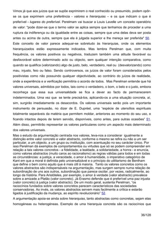 Vimos já que aos juízos que se supõe exprimirem o real conhecido ou presumido, podem opôr-
se os que exprimem uma preferência - valores e hierarquias – e os que indicam o que é
preferível - lugares do preferível. Perelmam vai buscar a Louis Lavelle um conceito operatório
de valor: "pode dizer-se que o termo valor se aplica sempre que tenhamos de proceder a uma
ruptura da indiferença ou da igualdade entre as coisas, sempre que uma delas deva ser posta
antes ou acima de outra, sempre que ela é julgada superior e lhe mereça ser preferida" 50.
Este conceito de valor parece adequar-se sobretudo às hierarquias, onde os elementos
hierarquizados estão expressamente indicados. Mas lembra Perelman que, com muita
frequência, os valores positivos ou negativos, traduzem também uma atitude favorável ou
desfavorável sobre determinado acto ou objecto, sem qualquer intenção comparativa, como
quando se qualifica (valorizando) algo de justo, belo, verdadeiro, real ou (desvalorizando) como
mau, injusto, feio ou falso. Sendo controversos, os juízos de valor foram considerados pelos
positivistas como não possuindo qualquer objectividade, ao contrário do juízos de realidade,
onde a experiência e a verificação permitiria o acordo de todos. Mas Perelman entende que há
valores universais, admitidos por todos, tais como o verdadeiro, o bom, o belo e o justo, embora
reconheça que essa sua universalidade se fica a dever ao facto de permanecerem
indeterminados. Uma vez que se tente precisá-los, aplicando-os a uma situação concreta, aí,
sim, surgirão imediatamente os desacordos. Os valores universais serão pois um importante
instrumento de persuasão, no dizer de E. Dupréel, uma “espécie de utensílios espirituais
totalmente separáveis da matéria que permitem moldar, anteriores ao momento do seu uso, e
ficando intactos depois de terem servido, disponíveis, como antes, para outras ocasiões” 51.
Além disso, permitirão representar os valores particulares como um aspecto mais determinado
dos valores universais.
Mas o estudo da argumentação centrada nos valores, leva-nos a considerar igualmente a
distinção entre valor concreto e valor abstracto, conforme o mesmo se refira ou não a um ser
particular, a um objecto, a um grupo ou instituição, com acentuação no seu carácter único. Por
isso Perelman dá exemplos de comportamentos ou virtudes que só se podem compreender em
relação a tais valores concretos - a fidelidade, a lealdade, a solidariedade, a honra - e enuncia,
como valores abstractos (muito caros ao racionalismo) as regras válidas para todos e em todas
as circunstâncias: a justiça, a veracidade, o amor à humanidade, o imperativo categórico de
Kant em que a moral é definida pelo universalizável e o princípio do utilitarismo de Bentham
que define o bem como aquilo que é mais útil à maioria. Tanto os valores concretos como os
valores abstractos são indispensáveis na argumentação, mas surgem sempre numa relação de
subordinação de uns aos outros, subordinação que parece oscilar, por vezes, radicalmente, ao
longo da história. Para Aristóteles, por exemplo, o amor à verdade (valor abstracto) prevalece
sobre a amizade a Platão (valor concreto). Já Erasmo defende que é preferível uma paz injusta
(valor concreto) à justiça (valor abstracto). De um modo geral, sustenta Perelman, “os
raciocínios fundados sobre valores concretos parecem característicos das sociedades
conservadoras. Ao invés, os valores abstractos servem mais facilmente a crítica e estarão
ligados à justificação da mudança, ao espírito revolucionário” 52.
A argumentação apoia-se ainda sobre hierarquias, tanto abstractas como concretas, sejam elas
homogéneas ou heterogéneas. Exemplo de uma hierarquia concreta são os raciocínios que


                                                                                           36/128
 