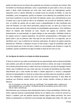 partem da ideia de que os homens são superiores aos animais e os deuses aos homens. Mas
há também as hierarquias abstractas, como a superioridade do justo sobre o útil ou da causa
sobre o efeito. Estas hierarquias por outro lado, tanto podem ser heterogéneas quando
relacionam entre si valores diferentes (a verdade acima da amizade de Platão, no caso de
Aristóteles) como homogéneas, quando se baseiam numa diferença de quantidade (uma dor
mais fraca é preferível a uma dor mais forte). De salientar, porém, que, contrariamente ao que
se passa com o que se opõe ao real ou ao verdadeiro, que só pode ser aparência, ilusão ou
erro, no conflito de valores não se opera nunca a desqualificação do valor sacrificado pois
como diz Perelman “um valor menor permanece, apesar de tudo, um valor” 53. E esta é uma
ideia que não pode deixar de estar presente na discutibilidade argumentativa, como referência
básica do respeito pela liberdade do outro. Quanto aos lugares do preferível, estes
desempenham na argumentação um papel análogo ao das presunções. Aristóteles dividiu-os
em lugares comuns e lugares específicos. Os primeiros correspondendo a afirmações muito
gerais sobre o que se presume valer mais seja em que domínio for e os segundos, que se
identificam com o que é preferível em domínios particulares. No elenco de lugares possíveis
descritos por Perelman, o destaque vai para os mais usuais: o lugar de quantidade, pelo qual
se enuncia aquilo que é mais útil para a maioria ou nas situações mais diversas e o lugar de
qualidade, quando a preferência de algo é fundada no facto de ser único ou raro.



4.2. As figuras de retórica na criação do efeito de presença


O facto do orador ter que colher as premissas da sua argumentação entre as teses já admitidas
pelo auditório, para além de implicar uma escolha de factos e valores, faz surgir a necessidade
de se decidir previamente sobre a melhor forma de os descrever, que tipo de linguagem deverá
utilizar, qual a insistência com que o fará, tudo isso, em função da importância que lhes atribui.
Naturalmente que a essa escolha de factos e valores seguir-se-á o recurso a adequadas
técnicas de apresentação no intuito de os trazer para o primeiro plano da consciência, conferir-
lhes uma visibilidade ou presença que torne quase impossível ignorá-los. É este efeito de
presença que Perelman resolve ilustrar com uma curiosa narrativa chinesa já citada por
Mencius:
   Um rei vê passar um boi que deve ser sacrificado. Tem piedade dele e ordena que
   seja substituído por um carneiro. Confessa que tal lhe aconteceu por ter visto o boi e
   não ter visto o carneiro 54.
Reconhecendo que a presença actua directamente sobre a nossa sensibilidade, Perelman põe,
porém, algumas reservas à apresentação efectiva de um objecto com o intuito de comover ou
seduzir o auditório, pois daí poderão decorrer também alguns efeitos perversos, tais como
distrair os participantes ou orientá-los numa direcção não desejada pelo orador. Diz, aliás, que

                                                                                           37/128
 