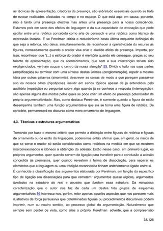 as técnicas de apresentação, criadoras da presença, são sobretudo essenciais quando se trata
de evocar realidades afastadas no tempo e no espaço. O que está aqui em causa, portanto,
não é tanto uma presença efectiva mas antes uma presença para a nossa consciência.
Estamos pois em sede dos efeitos de linguagem e da sua capacidade de evocação que pode
oscilar entre uma retórica concebida como arte de persuadir e uma retórica como técnica de
expressão literária. E se Perelman critica o reducionismo desta última enquanto definição do
que seja a retórica, não deixa, simultaneamente, de reconhecer a operatividade do recurso às
figuras, nomeadamente quando o orador visa criar o aludido efeito de presença. Importa, por
isso, reconhecer que “(...) o esforço do orador é meritório quando ele consegue, graças ao seu
talento de apresentação, que os acontecimentos, que sem a sua intervenção teriam sido
negligenciados, venham ocupar o centro da nossa atenção” 55. Dividir o todo nas suas partes
(amplificação) ou terminar com uma síntese destas últimas (conglomeração), repetir a mesma
ideia por outras palavras (sinonímia), descrever as coisas de modo a que pareçam passar-se
sob os nossos olhos (hipotipose) insistir em certos tópicos apesar de já entendidos pelo
auditório (repetição) ou perguntar sobre algo quando já se conhece a resposta (interrogação),
são apenas alguns dos modos pelos quais se pode criar um efeito de presença potenciador da
própria argumentatividade. Mas, como destaca Perelman, é somente quando a figura de estilo
desempenha também uma função argumentativa que ela se torna uma figura de retórica. De
contrário, permanecerá no discurso como mero ornamento de linguagem.


4.3. Técnicas e estruturas argumentativas


Tomando por base o mesmo critério que permite a distinção entre figuras de retórica e figuras
de ornamento ou de estilo da linguagem, poderemos então afirmar que, em geral, os meios de
que se serve o orador só serão considerados como retóricos na medida em que se mostrem
interconexionados e idóneos à obtenção da adesão. Estão nesse caso, em primeiro lugar, os
próprios argumentos, quer quando servem de ligação para transferir para a conclusão a adesão
concedida às premissas, quer quando revestem a forma de dissociação, para separar os
elementos que a linguagem ou uma tradição reconhecida tinham anteriormente ligado entre si.
É conhecida a classificação dos argumentos elaborada por Perelman, em função do específico
tipo de ligação (ou dissociação) para que remetem: argumentos quase lógicos, argumentos
fundados na estrutura do real e aqueles que fundam essa estrutura. Da minuciosa
caracterização que o autor nos faz de cada um destes três grupos de esquemas
argumentativos 56 interessa-nos, porém, reter apenas aqueles aspectos que nos parecem mais
ilustrativos da força persuasiva que determinadas figuras ou procedimentos discursivos podem
imprimir, num ou noutro sentido, ao processo global da argumentação. Naturalmente que
sempre sem perder de vista, como aliás o próprio Perelman adverte, que a compreensão

                                                                                       38/128
 
