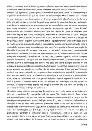última do sentido e alcance de um argumento isolado só é possível na sua estreita relação com
a totalidade do respectivo discurso, com o contexto e a situação em que se insere.
No caso dos argumentos quase lógicos, a primeira coisa que salta à vista é a sua falta de rigor
e precisão relativamente ao que se observa na demonstração. Mas as razões que o orador
invoca e desenvolve para tentar ganhar a adesão do seu auditório são, efectivamente, de outra
natureza. Não se trata já de uma demonstração correcta ou incorrecta, falsa ou verdadeira,
mas de um encadeamento de argumentos mais ou menos fortes, mais ou menos plausíveis,
que visam estabelecer um acordo, uma adesão. Argumentos que são “quase lógicos”
precisamente pela aparência demonstrativa que lhes advém do facto de apelarem para
estruturas lógicas tais como contradição, identidade e transitividade ou para relações
matemáticas como a relação da parte com o todo, do menor com o maior e a relação de
frequência. Só que, enquanto num sistema formal o aparecimento de uma contradição o fere
de morte, tornando-o incoerente e inútil, o mesmo já não sucede na linguagem corrente, onde a
contradição joga um papel completamente diferente. Perelman cita a famosa expressão de
Heráclito “entramos e não entramos duas vezes no mesmo rio” para mostrar como vemos nela
apenas uma contradição aparente que logo desaparecerá, ao interpretarmos de duas formas
diferentes a expressão “o mesmo rio”, ou seja, como podendo significar as duas margens
(sempre as mesmas) e as águas que nele correm (sempre diferentes). A contradição só leva ao
absurdo quando a univocidade dos signos não deixa em aberto qualquer hipótese de lhe
escapar, o que não sucede com as expressões formuladas numa língua natural, sempre que se
possa presumir que aquele que nos fala não diz coisas absurdas. É por isso que Perelman
sustenta que na argumentação nunca nos encontramos perante uma contradição propriamente
dita, mas sim, perante uma incompatibilidade, quando uma tese sustentada em determinado
caso, entra em conflito com uma outra, já afirmada anteriormente ou geralmente admitida e à
qual é suposto o auditório aderir. É que, ao contrário da contradição que nos levaria ao
absurdo, a incompatibilidade apenas nos obriga a escolher uma das teses em conflito e a
abandonar a outra ou restringir-lhe o alcance.
O carácter quase lógico de que este tipo de argumentos se reveste, traduz-se, portanto, num
recurso à configuração      representacional de operações       tradicionalmente tidas como
estritamente lógicas, mas sem que delas se possa necessariamente extrair o mesmo tipo de
consequências que ocorrem no seio da lógica formal. É o caso, por exemplo, da identidade e
definição. Como se sabe, uma identidade puramente formal ou se funda na evidência ou é
estabelecida convencionalmente. Logo, não é susceptível de controvérsia. Mas esse não é o
caso das identificações que têm lugar na linguagem corrente. No caso da definição, ao
pretender-se identificar o “definiens” com o “definiendum”, está-se a fazer um uso
argumentativo da identidade, já que as definições tratam o termo definido e a expressão que o
define, como intermutáveis. Diz Perelman que os lógicos tendem a considerar as definições

                                                                                        39/128
 