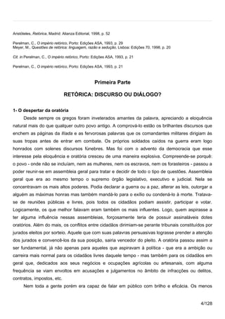 Aristóteles, Retórica, Madrid: Alianza Editorial, 1998, p. 52

Perelman, C., O império retórico, Porto: Edições ASA, 1993, p. 29
Meyer, M., Questões de retórica: linguagem, razão e sedução, Lisboa: Edições 70, 1998, p. 20

Cit. in Perelman, C., O império retórico, Porto: Edições ASA, 1993, p. 21

Perelman, C., O império retórico, Porto: Edições ASA, 1993, p. 21



                                                   Primeira Parte

                                RETÓRICA: DISCURSO OU DIÁLOGO?

1- O despertar da oratória
      Desde sempre os gregos foram inveterados amantes da palavra, apreciando a eloquência
natural mais do que qualquer outro povo antigo. A comprová-lo estão os brilhantes discursos que
enchem as páginas da Ilíada e as fervorosas palavras que os comandantes militares dirigiam às
suas tropas antes de entrar em combate. Os próprios soldados caídos na guerra eram logo
honrados com solenes discursos fúnebres. Mas foi com o advento da democracia que esse
interesse pela eloquência e oratória cresceu de uma maneira explosiva. Compreende-se porquê:
o povo - onde não se incluíam, nem as mulheres, nem os escravos, nem os forasteiros - passou a
poder reunir-se em assembleia geral para tratar e decidir de todo o tipo de questões. Assembleia
geral que era ao mesmo tempo o supremo órgão legislativo, executivo e judicial. Nela se
concentravam os mais altos poderes. Podia declarar a guerra ou a paz, alterar as leis, outorgar a
alguém as máximas honras mas também mandá-lo para o exílio ou condená-lo à morte. Tratava-
se de reuniões públicas e livres, pois todos os cidadãos podiam assistir, participar e votar.
Logicamente, os que melhor falavam eram também os mais influentes. Logo, quem aspirasse a
ter alguma influência nessas assembleias, forçosamente teria de possuir assinaláveis dotes
oratórios. Além do mais, os conflitos entre cidadãos dirimiam-se perante tribunais constituídos por
jurados eleitos por sorteio. Aquele que com suas palavras persuasivas lograsse prender a atenção
dos jurados e convencê-los da sua posição, sairia vencedor do pleito. A oratória passou assim a
ser fundamental, já não apenas para aqueles que aspiravam à política - que era a ambição ou
carreira mais normal para os cidadãos livres daquele tempo - mas também para os cidadãos em
geral que, dedicados aos seus negócios e ocupações agrícolas ou artesanais, com alguma
frequência se viam envoltos em acusações e julgamentos no âmbito de infracções ou delitos,
contratos, impostos, etc.
      Nem toda a gente porém era capaz de falar em público com brilho e eficácia. Os menos


                                                                                               4/128
 