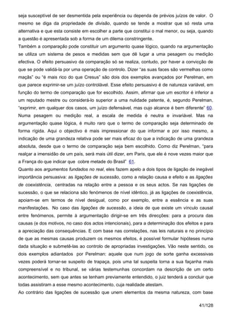 seja susceptível de ser desmentida pela experiência ou dependa de prévios juízos de valor. O
mesmo se diga da propriedade de divisão, quando se tende a mostrar que só resta uma
alternativa e que esta consiste em escolher a parte que constitui o mal menor, ou seja, quando
a questão é apresentada sob a forma de um dilema constringente.
Também a comparação pode constituir um argumento quase lógico, quando na argumentação
se utiliza um sistema de pesos e medidas sem que dê lugar a uma pesagem ou medição
efectiva. O efeito persuasivo da comparação só se realiza, contudo, por haver a convicção de
que se pode validá-la por uma operação de controlo. Dizer “as suas faces são vermelhas como
maçãs” ou “é mais rico do que Cresus” são dois dos exemplos avançados por Perelman, em
que parece exprimir-se um juízo controlável. Esse efeito persuasivo é de natureza variável, em
função do termo de comparação que for escolhido. Assim, afirmar que um escritor é inferior a
um reputado mestre ou considerá-lo superior a uma nulidade patente, é, segundo Perelman,
“exprimir, em qualquer dos casos, um juízo defensável, mas cujo alcance é bem diferente” 60.
Numa pesagem ou medição real, a escala de medida é neutra e invariável. Mas na
argumentação quase lógica, é muito raro que o termo de comparação seja determinado de
forma rígida. Aqui o objectivo é mais impressionar do que informar e por isso mesmo, a
indicação de uma grandeza relativa pode ser mais eficaz do que a indicação de uma grandeza
absoluta, desde que o termo de comparação seja bem escolhido. Como diz Perelman, “para
realçar a imensidão de um país, será mais útil dizer, em Paris, que ele é nove vezes maior que
a França do que indicar que cobre metade do Brasil” 61.
Quanto aos argumentos fundados no real, eles fazem apelo a dois tipos de ligação de inegável
importância persuasiva: as ligações de sucessão, como a relação causa e efeito e as ligações
de coexistência, centradas na relação entre a pessoa e os seus actos. Se nas ligações de
sucessão, o que se relaciona são fenómenos de nível idêntico, já as ligações de coexistência,
apoiam-se em termos de nível desigual, como por exemplo, entre a essência e as suas
manifestações. No caso das ligações de sucessão, a ideia de que existe um vínculo causal
entre fenómenos, permite à argumentação dirigir-se em três direcções: para a procura das
causas (e dos motivos, no caso dos actos intencionais), para a determinação dos efeitos e para
a apreciação das consequências. E com base nas correlações, nas leis naturais e no princípio
de que as mesmas causas produzem os mesmos efeitos, é possível formular hipóteses numa
dada situação e submetê-las ao controlo de apropriadas investigações. Vão neste sentido, os
dois exemplos adiantados por Perelman: aquele que num jogo de sorte ganha excessivas
vezes poderá tornar-se suspeito de trapaça, pois uma tal suspeita torna a sua façanha mais
compreensível e no tribunal, se várias testemunhas concordam na descrição de um certo
acontecimento, sem que antes se tenham previamente entendido, o juiz tenderá a concluir que
todas assistiram a esse mesmo acontecimento, cuja realidade atestam.
Ao contrário das ligações de sucessão que unem elementos da mesma natureza, com base

                                                                                       41/128
 