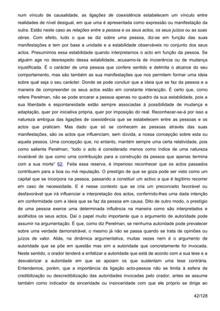num vínculo de causalidade, as ligações de coexistência estabelecem um vínculo entre
realidades de nível desigual, em que uma é apresentada como expressão ou manifestação da
outra. Estão neste caso as relações entre a pessoa e os seus actos, os seus juízos ou as suas
obras. Com efeito, tudo o que se diz sobre uma pessoa, diz-se em função das suas
manifestações e tem por base a unidade e a estabilidade observáveis no conjunto dos seus
actos. Presumimos essa estabilidade quando interpretamos o acto em função da pessoa. Se
alguém age no desrespeito dessa estabilidade, acusamo-la de incoerência ou de mudança
injustificada. É o carácter de uma pessoa que confere sentido e delimita o alcance do seu
comportamento, mas são também as sua manifestações que nos permitem formar uma ideia
sobre qual seja o seu carácter. Donde se pode concluir que a ideia que se faz da pessoa e a
maneira de compreender os seus actos estão em constante interacção. É certo que, como
refere Perelman, não se pode encarar a pessoa apenas no quadro da sua estabilidade, pois a
sua liberdade e espontaneidade estão sempre associadas à possibilidade de mudança e
adaptação, quer por iniciativa própria, quer por imposição do real. Reconhecer-se-á por isso a
natureza ambígua das ligações de coexistência que se estabelecem entre as pessoas e os
actos que praticam. Mas dado que só se conhecem as pessoas através das suas
manifestações, são os actos que influenciam, sem dúvida, a nossa concepção sobre esta ou
aquela pessoa. Uma concepção que, no entanto, mantém sempre uma certa relatividade, pois
como salienta Perelman, “todo o acto é considerado menos como índice de uma natureza
invariável do que como uma contribuição para a construção da pessoa que apenas termina
com a sua morte” 62. Feita essa reserva, é imperioso reconhecer que os actos passados
contribuem para a boa ou má reputação. O prestígio de que se goza pode ser visto como um
capital que se incorpora na pessoa, passando a constituir um activo a que é legítimo recorrer
em caso de necessidade. E é nesse contexto que se cria um preconceito favorável ou
desfavorável que irá influenciar a interpretação dos actos, conferindo-lhes uma dada intenção
em conformidade com a ideia que se faz da pessoa em causa. Dito de outro modo, o prestígio
de uma pessoa exerce uma determinada influência na maneira como são interpretados e
acolhidos os seus actos. Daí o papel muito importante que o argumento de autoridade pode
assumir na argumentação. É que, como diz Perelman, se nenhuma autoridade pode prevalecer
sobre uma verdade demonstrável, o mesmo já não se passa quando se trata de opiniões ou
juízos de valor. Aliás, na dinâmica argumentativa, muitas vezes nem é o argumento de
autoridade que se põe em questão mas sim a autoridade que concretamente foi invocada.
Neste sentido, o orador tenderá a enfatizar a autoridade que está de acordo com a sua tese e a
desvalorizar a autoridade em que se apoiam os que sustentam uma tese contrária.
Entendemos, porém, que a importância da ligação acto-pessoa não se limita à esfera de
credibilização ou descredibilização das autoridades invocadas pelo orador, antes se assume
também como indicador da sinceridade ou insinceridade com que ele próprio se dirige ao

                                                                                       42/128
 