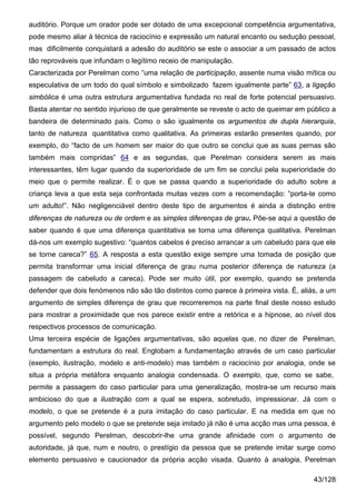 auditório. Porque um orador pode ser dotado de uma excepcional competência argumentativa,
pode mesmo aliar à técnica de raciocínio e expressão um natural encanto ou sedução pessoal,
mas dificilmente conquistará a adesão do auditório se este o associar a um passado de actos
tão reprováveis que infundam o legítimo receio de manipulação.
Caracterizada por Perelman como “uma relação de participação, assente numa visão mítica ou
especulativa de um todo do qual símbolo e simbolizado fazem igualmente parte” 63, a ligação
simbólica é uma outra estrutura argumentativa fundada no real de forte potencial persuasivo.
Basta atentar no sentido injurioso de que geralmente se reveste o acto de queimar em público a
bandeira de determinado país. Como o são igualmente os argumentos de dupla hierarquia,
tanto de natureza quantitativa como qualitativa. As primeiras estarão presentes quando, por
exemplo, do “facto de um homem ser maior do que outro se conclui que as suas pernas são
também mais compridas” 64 e as segundas, que Perelman considera serem as mais
interessantes, têm lugar quando da superioridade de um fim se conclui pela superioridade do
meio que o permite realizar. É o que se passa quando a superioridade do adulto sobre a
criança leva a que esta seja confrontada muitas vezes com a recomendação: “porta-te como
um adulto!”. Não negligenciável dentro deste tipo de argumentos é ainda a distinção entre
diferenças de natureza ou de ordem e as simples diferenças de grau. Põe-se aqui a questão de
saber quando é que uma diferença quantitativa se torna uma diferença qualitativa. Perelman
dá-nos um exemplo sugestivo: “quantos cabelos é preciso arrancar a um cabeludo para que ele
se torne careca?” 65. A resposta a esta questão exige sempre uma tomada de posição que
permita transformar uma inicial diferença de grau numa posterior diferença de natureza (a
passagem de cabeludo a careca). Pode ser muito útil, por exemplo, quando se pretenda
defender que dois fenómenos não são tão distintos como parece à primeira vista. É, aliás, a um
argumento de simples diferença de grau que recorreremos na parte final deste nosso estudo
para mostrar a proximidade que nos parece existir entre a retórica e a hipnose, ao nível dos
respectivos processos de comunicação.
Uma terceira espécie de ligações argumentativas, são aquelas que, no dizer de Perelman,
fundamentam a estrutura do real. Englobam a fundamentação através de um caso particular
(exemplo, ilustração, modelo e anti-modelo) mas também o raciocínio por analogia, onde se
situa a própria metáfora enquanto analogia condensada. O exemplo, que, como se sabe,
permite a passagem do caso particular para uma generalização, mostra-se um recurso mais
ambicioso do que a ilustração com a qual se espera, sobretudo, impressionar. Já com o
modelo, o que se pretende é a pura imitação do caso particular. E na medida em que no
argumento pelo modelo o que se pretende seja imitado já não é uma acção mas uma pessoa, é
possível, segundo Perelman, descobrir-lhe uma grande afinidade com o argumento de
autoridade, já que, num e noutro, o prestígio da pessoa que se pretende imitar surge como
elemento persuasivo e caucionador da própria acção visada. Quanto à analogia, Perelman

                                                                                       43/128
 