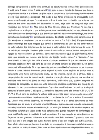 começa por apresentá-la como “uma similitude de estruturas cuja fórmula mais genérica seria:
A está para B assim como C está para D” 66, após o que - depois de designar por tema o
conjunto dos termos A e B (sobre os quais recai a conclusão) e por foro o conjunto dos termos
C e D (que estribam o raciocínio) - faz incidir a sua força probatória no pressuposto (nem
sempre confirmado) de que, “normalmente, o foro é mais bem conhecido que o tema cuja
estrutura ele deve esclarecer ou estabelecer o valor, seja valor de conjunto seja valor
respectivo dos termos” 67. Mas como diz Paul Grenet, citado por Perelman, “o que faz a
originalidade da analogia e o que a distingue de uma identidade parcial, ou seja, da noção um
tanto corriqueira de semelhança, é que em vez de ser uma relação de semelhança, ela é uma
semelhança de relação” 68. Semelhança, portanto, da relação existente entre os termos A e B
(do tema) com a relação em que se encontram os termos C e D (do foro). E é precisamente
esta semelhança das duas relações que permite a transferência de valor do foro para o tema e
do valor relativo dos dois termos do foro para o valor relativo dos dois termos do tema. O
raciocínio por analogia obedece, pois, a uma forma mais ou menos estável que permite a
ligação da relação anterior (já admitida) com a relação posterior (que se quer mostrar), forma
essa que assenta no recurso aos termos de ligação “assim como...” e “também...” que
antecederão a descrição de uma e outra. Condição essencial é que se proceda a uma
criteriosa escolha do foro, sob pena de se obter um efeito contrário ao pretendido e, em certos
casos, cair até no ridículo. Dizer, por exemplo, que um respeitável rei merece a coroa, como um
ladrão a corda, adverte Perelman, pode exprimir o mais nobre espírito de justiça, mas é
certamente uma forma extremamente infeliz, se não mesmo, rísivel, de a afirmar, dado o
despropósito de uma tal aproximação. Idêntica precaução deve guiar-nos na escolha da
metáfora mais eficaz do ponto de vista persuasivo, tanto mais que, quando integrada no
processo de persuasão, ela pode ser vista como uma analogia condensada por fusão de um
elemento do foro com um elemento do tema. Como descreve Perelman, “a partir da analogia A
está para B assim como C está para D, a metáfora assumiria uma das formas “A de D”, “C de
B”, “A é C”. A partir da analogia “a velhice está para a vida assim como a noite para o dia”,
derivar-se-ão as metáforas “a velhice do dia”, “ o anoitecer da vida” ou “a velhice é uma noite”
69. Dessas três formas possíveis, as metáforas do tipo “A é C” serão certamente as mais
falaciosas, por se tender a ver nelas uma identificação, quando apenas se pode compreendê-
las adequadamente através da reconstrução da analogia. Acresce o facto desta espécie de
metáforas surgirem por vezes ainda mais condensadas quando resultam da confrontação de
uma qualificação com a realidade à qual se aplicam. É o que sucede se para descrever as
façanhas de um guerreiro utilizamos a expressão “este leão arremeteu” querendo com isso
dizer que ele é, em relação aos outros homens como o leão em relação aos outros animais.
Com efeito, dizer que um homem é um leão ou um cordeiro, é descrever metaforicamente o
seu carácter ou comportamento, com base na ideia que se tem do comportamento desta ou

                                                                                         44/128
 