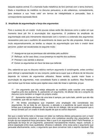 daquela espécie animal. É a chamada fusão metafórica do foro (animal) com o tema (homem).
  Dada a importância da metáfora no discurso persuasivo, a ela voltaremos, nomeadamente,
  para destacar a sua “mais valia” em termos de inteligibilidade e persuasão, face à
  correspondente expressão literal.


5. Amplitude da argumentação e força dos argumentos


  Para o sucesso de um orador muito poucas coisas serão tão decisivas como o saber em que
  momento deve pôr fim à acumulação dos argumentos. O problema da amplitude da
  argumentação está pois intimamente relacionado com o número e a extensão dos argumentos
  necessários para que o auditório dê assentimento às teses que lhe são propostas. Ainda que
  muito esquematicamente, as tarefas ou etapas da argumentação que todo o orador deve
  percorrer, podem ser escalonadas do seguinte modo:


      1º. Assegurar-se que as premissas são admitidas pelo auditório
      2º. Reforçar, se for caso disso, a sua presença no espírito dos auditores
      3º. Precisar o seu sentido e alcance
      4º. Extrair os argumentos em favor da tese que defende


  Ora, sabendo-se que no discurso retórico nenhum argumento é constringente, antes contribui
  para reforçar a apresentação no seu conjunto, poder-se-ia supor que a eficácia de tal discurso
  depende do número de argumentos utilizados. Nesse sentido, quanto maior fosse a
  acumulação de argumentos, mais consolidada ficaria a adesão do auditório. Mas Perelman
  vem lembar que há boas razões para rejeitar essa visão tão linear e optimista, já que:


      1º. Um argumento que não esteja adequado ao auditório pode suscitar uma reacção
      negativa junto dos auditores. E, parecendo um argumento, irá afectar não só o conjunto do
      discurso como também a imagem do próprio orador.
      2º. Apresentar razões em favor de uma tese é sempre, por outro lado, admitir que ela não
      é evidente, que não se impõe a todos.
      3º. Há limites psicológicos que impedem uma ampliação não considerada dos
      argumentos. Se se trata de um discurso, a atenção e a paciência de quem escuta tem
      limites que é perigoso ultrapassar. Se se trata de um diálogo, não se pode esquecer que o
      tempo tomado por um orador é tirado àquele de que os outros disporiam.


  Daí que o orador tenha todo o interesse em obter os melhores efeitos persuasivos com a maior
  economia de discurso possível, o que implica uma cuidadosa escolha dos argumentos, em
  função da sua respectiva força persuasiva. Mas o que é um argumento forte? Para Perelman, a
  apreciação da força de um argumento, parecendo marcadamente intuitiva, requer, contudo, a
  prévia separação entre duas qualidades: eficácia e validade. Uma coisa seria o argumento que
  persuade efectivamente, outra, o argumento que deve convencer todo o espírito razoável. Dito


                                                                                           45/128
 