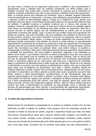 de outro modo, a eficácia de um argumento estaria para o auditório a que concretamente é
  apresentado, como a validade para um auditório competente, em última análise, para o
  auditório universal. Pela nossa parte, contudo, retomando as reservas que já colocamos ao
  auditório universal, entendemos que não se deve associar a validade à força dos argumentos.
  Aliás, os próprios termos aqui utilizados por Perelman, força e validade, sugerem diferentes
  níveis de apreciação de um argumento, o primeiro, mais adequado à argumentação (retórica) e
  o segundo, próprio da demonstração (lógica). Porque se a metáfora da força parece uma
  expressão feliz para figurar a intensidade da persuasão talvez já não faça sentido falar de força
  da validade. A validade revela-se, é evidente, impõe-se por si mesma, sem precisar de
  qualquer “empurrão” argumentativo exterior. É certo que a retórica recorre às verdades lógicas
  como bases de sustentação ou de inferência para fazer acolher um argumento. Mas não é
  quando convoca os valores lógicos que ela verdadeiramente se exerce pois só se pode
  argumentar no terreno das opções. Logo, o orador tem que avaliar a força dos argumentos em
  função do auditório, das suas convicções, das suas tradições, dos métodos de raciocínio que
  lhe são próprios. Contudo, uma coisa é descobrir a força de um argumento, outra é conseguir
  transmiti-la ao auditório. Neste campo, o sucesso do orador dependerá não somente da sua
  particular intuição comunicativa mas também do recurso a certas práticas ou procedimentos
  argumentativos susceptíveis de aumentar (ou preservar) a força dos argumentos. Em situações
  pontuais pode até ser prudente restringir voluntariamente o alcance da argumentação, ficando
  aquém das conclusões que delas se poderiam retirar, para melhor reforçar no auditório a
  predisposição à confiança. São porém conhecidas diversas técnicas específicas para favorecer
  a aceitação dos argumentos, tais como elogiar o adversário, realçando a sua habilidade ou
  talento como orador, o que tenderá a diminuir na mesma proporção a força dos seus próprios
  argumentos, pois quanto mais se enaltece as suas qualidades oratórias, mais se insinua que
  por trás da aparente eficácia do seu discurso se esconde uma insuficiente argumentação;
  preferir o argumento original por ter, regra geral, mais força que o argumento já conhecido;
  pegar no argumento do adversário para o voltar contra ele, já que este, depois de o ter utilizado
  e reconhecido a sua força, fica sem qualquer possibilidade de o rejeitar, sem cair no descrédito
  geral; fazer uma convergência de argumentos, para obter o mesmo resultado através de
  métodos diferentes ou então, mostrar como vários testemunhos, independentes uns dos outros,
  coincidem no essencial e por último, perante a dúvida sobre qual o argumento que será mais
  eficaz, recorrer a várias argumentações, complementares ou até incompatíveis, seja uma
  segunda argumentação que vem apoiar e reforçar a primeira, seja a chamada dupla defesa,
  muito usada nos tribunais, quando, por exemplo, o advogado de defesa começa por sustentar
  que o facto supostamente ilícito não ocorreu, mas logo em seguida, afirma que, ainda que
  tivesse ocorrido, tal facto não configuraria qualquer ilicitude. Mas em última análise forçoso é
  concluir que tanto a determinação da amplitude da argumentação como a selecção das
  técnicas de apresentação que visem reforçar a persuasividade dos respectivos argumentos,
  devem obedecer às particulares circunstâncias concretas de cada situação argumentativa.



6. A ordem dos argumentos no discurso


  Desde sempre foi reconhecida a necessidade de se ordenar as matérias a tratar a fim de mais
  facilmente se obter a adesão do auditório. Uma primeira forma de ordenação consiste em
  proceder à divisão do discurso em partes, segundo a específica função que cada uma delas
  nele exerce. Compreende-se assim que o discurso retórico tenha chegado a ser dividido em
  cinco partes: exórdio, narração, prova, refutação e recapitulação. Aristóteles, porém, fazendo
  notar que uma divisão tão pormenorizada seria válida apenas para um ou outro género oratório
  mas nunca para todos, considera que há somente duas partes que são indispensáveis: o

                                                                                            46/128
 