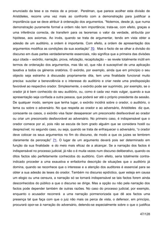 enunciado da tese e os meios de a provar. Perelman, que parece acolher esta divisão de
Aristóteles, recorre uma vez mais ao confronto com a demonstração para justificar a
importância que se deve atribuir à ordenação dos argumentos. “Notemos, desde já, que numa
demonstração puramente formal a ordem não tem importância; trata-se, com efeito, graças a
uma inferência correcta, de transferir para os teoremas o valor da verdade, atribuída por
hipótese, aos axiomas. Ao invés, quando se trata de argumentar, tendo em vista obter a
adesão de um auditório, a ordem é importante. Com efeito, a ordem de apresentação dos
argumentos modifica as condições da sua aceitação” 70. Mas o facto de se olhar a divisão do
discurso em duas partes verdadeiramente essenciais, não significa que a primeira das divisões
aqui citada – exórdio, narração, prova, refutação, recapitulação – se revele totalmente inútil em
termos de ordenação dos argumentos, mas tão só, que não é susceptível de uma aplicação
taxativa a todos os géneros oratórios. O exórdio, por exemplo, ainda que em princípio o seu
objecto seja estranho à discussão propriamente dita, tem uma finalidade funcional muito
precisa: suscitar a benevolência e o interesse do auditório e criar neste uma predisposição
favorável ao respectivo orador. Simplesmente, o exórdio pode ser suprimido, por exemplo, se o
orador já é bem conhecido do seu auditório, ou, como é cada vez mais vulgar, quando a sua
apresentação seja confiada a outra pessoa, que poderá ser até o próprio presidente da sessão.
De qualquer modo, sempre que tenha lugar, o exórdio incidirá sobre o orador, o auditório, o
tema ou sobre o adversário. No que respeita ao orador e ao adversário, Aristóteles diz que,
consoante os casos, o exórdio visa fazer desaparecer um preconceito desfavorável ao orador
ou criar um preconceito desfavorável ao adversário. No primeiro caso, é indispensável que o
orador comece por aí, pois não se escuta de bom grado alguém que se considera hostil ou
desprezível; no segundo caso, ou seja, quando se trata de enfraquecer o adversário, “o orador
deve colocar os seus argumentos no fim do discurso, de modo a que os juizes se lembrem
claramente da peroração” 71. O lugar de um argumento deverá pois ser determinado em
função da sua finalidade e do meio mais eficaz de a alcançar. Se a narração dos factos é
indispensável no processo judicial, já não o é muita vezes num discurso deliberativo, quando os
ditos factos são perfeitamente conhecidos do auditório. Com efeito, seria totalmente contra-
indicado proceder a uma exaustiva e enfadonha descrição de situações que o auditório já
domina, quando se reconhece que o interesse e a atenção dos auditores é essencial para se
obter a sua adesão às teses do orador. Também no discurso epidíctico, quer esteja em causa
um elogio ou uma censura, a narração só se tornará indispensável se tais factos forem ainda
desconhecidos do público a que o discurso se dirige. Mas a opção ou não pela narração dos
factos pode depender também de outras razões. No caso do processo judicial, por exemplo,
enquanto o acusador recorrerá a uma narração pormenorizada que dê aos factos uma
presença tal que faça com que o juiz não mais os perca de vista, o defensor, em princípio,
procurará opor-se à narração do adversário, detendo-se especialmente sobre o que o justifica

                                                                                          47/128
 