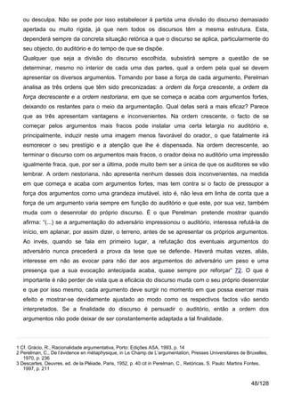 ou desculpa. Não se pode por isso estabelecer à partida uma divisão do discurso demasiado
   apertada ou muito rígida, já que nem todos os discursos têm a mesma estrutura. Esta,
   dependerá sempre da concreta situação retórica a que o discurso se aplica, particularmente do
   seu objecto, do auditório e do tempo de que se dispõe.
   Qualquer que seja a divisão do discurso escolhida, subsistirá sempre a questão de se
   determinar, mesmo no interior de cada uma das partes, qual a ordem pela qual se devem
   apresentar os diversos argumentos. Tomando por base a força de cada argumento, Perelman
   analisa as três ordens que têm sido preconizadas: a ordem da força crescente, a ordem da
   força decrescente e a ordem nestoriana, em que se começa e acaba com argumentos fortes,
   deixando os restantes para o meio da argumentação. Qual delas será a mais eficaz? Parece
   que as três apresentam vantagens e inconvenientes. Na ordem crescente, o facto de se
   começar pelos argumentos mais fracos pode instalar uma certa letargia no auditório e,
   principalmente, induzir neste uma imagem menos favorável do orador, o que fatalmente irá
   esmorecer o seu prestígio e a atenção que lhe é dispensada. Na ordem decrescente, ao
   terminar o discurso com os argumentos mais fracos, o orador deixa no auditório uma impressão
   igualmente fraca, que, por ser a última, pode muito bem ser a única de que os auditores se vão
   lembrar. A ordem nestoriana, não apresenta nenhum desses dois inconvenientes, na medida
   em que começa e acaba com argumentos fortes, mas tem contra si o facto de pressupor a
   força dos argumentos como uma grandeza imutável, isto é, não leva em linha de conta que a
   força de um argumento varia sempre em função do auditório e que este, por sua vez, também
   muda com o desenrolar do próprio discurso. É o que Perelman pretende mostrar quando
   afirma: “(...) se a argumentação do adversário impressionou o auditório, interessa refutá-la de
   início, em aplanar, por assim dizer, o terreno, antes de se apresentar os próprios argumentos.
   Ao invés, quando se fala em primeiro lugar, a refutação dos eventuais argumentos do
   adversário nunca precederá a prova da tese que se defende. Haverá muitas vezes, aliás,
   interesse em não as evocar para não dar aos argumentos do adversário um peso e uma
   presença que a sua evocação antecipada acaba, quase sempre por reforçar” 72. O que é
   importante é não perder de vista que a eficácia do discurso muda com o seu próprio desenrolar
   e que por isso mesmo, cada argumento deve surgir no momento em que possa exercer mais
   efeito e mostrar-se devidamente ajustado ao modo como os respectivos factos vão sendo
   interpretados. Se a finalidade do discurso é persuadir o auditório, então a ordem dos
   argumentos não pode deixar de ser constantemente adaptada a tal finalidade.



1 Cf. Grácio, R., Racionalidade argumentativa, Porto: Edições ASA, 1993, p. 14
2 Perelman, C., De l’évidence en métaphysique, in Le Champ de L’argumentation, Presses Universitaires de Bruxelles,
   1970, p. 236
3 Descartes, Oeuvres, ed. de la Pléiade, Paris, 1952, p. 40 cit in Perelman, C., Retóricas, S. Paulo: Martins Fontes,
   1997, p. 211


                                                                                                             48/128
 