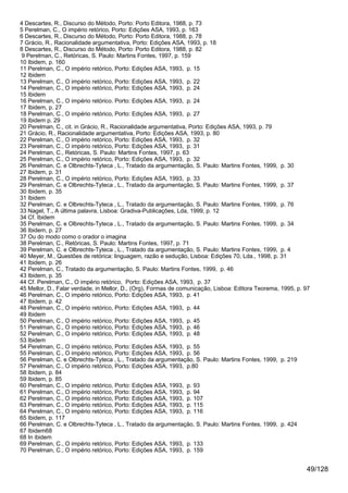 4 Descartes, R., Discurso do Método, Porto: Porto Editora, 1988, p. 73
5 Perelman, C., O império retórico, Porto: Edições ASA, 1993, p. 163
6 Descartes, R., Discurso do Método, Porto: Porto Editora, 1988, p. 78
7 Grácio, R., Racionalidade argumentativa, Porto: Edições ASA, 1993, p. 18
8 Descartes, R., Discurso do Método, Porto: Porto Editora, 1988, p. 82
9 Perelman, C., Retóricas, S. Paulo: Martins Fontes, 1997, p. 159
10 Ibidem, p. 160
11 Perelman, C., O império retórico, Porto: Edições ASA, 1993, p. 15
12 Ibidem
13 Perelman, C., O império retórico, Porto: Edições ASA, 1993, p. 22
14 Perelman, C., O império retórico, Porto: Edições ASA, 1993, p. 24
15 Ibidem
16 Perelman, C., O império retórico. Porto: Edições ASA, 1993, p. 24
17 Ibidem, p. 27
18 Perelman, C., O império retórico, Porto: Edições ASA, 1993, p. 27
19 Ibidem p. 29
20 Perelman, C., cit. in Grácio, R., Racionalidade argumentativa, Porto: Edições ASA, 1993, p. 79
21 Grácio, R., Racionalidade argumentativa, Porto: Edições ASA, 1993, p. 80
22 Perelman, C., O império retórico, Porto: Edições ASA, 1993, p. 32
23 Perelman, C., O império retórico, Porto: Edições ASA, 1993, p. 31
24 Perelman, C., Retóricas, S. Paulo: Martins Fontes, 1997, p. 63
25 Perelman, C., O império retórico, Porto: Edições ASA, 1993, p. 32
26 Perelman, C. e Olbrechts-Tyteca , L., Tratado da argumentação, S. Paulo: Martins Fontes, 1999, p. 30
27 Ibidem, p. 31
28 Perelman, C., O império retórico, Porto: Edições ASA, 1993, p. 33
29 Perelman, C. e Olbrechts-Tyteca , L., Tratado da argumentação, S. Paulo: Martins Fontes, 1999, p. 37
30 Ibidem, p. 35
31 Ibidem
32 Perelman, C. e Olbrechts-Tyteca , L., Tratado da argumentação, S. Paulo: Martins Fontes, 1999, p. 76
33 Nagel, T., A última palavra, Lisboa: Gradiva-Publicações, Lda, 1999, p. 12
34 Cf. Ibidem
35 Perelman, C. e Olbrechts-Tyteca , L., Tratado da argumentação, S. Paulo: Martins Fontes, 1999, p. 34
36 Ibidem, p. 27
37 Ou do modo como o orador o imagina
38 Perelman, C., Retóricas, S. Paulo: Martins Fontes, 1997, p. 71
39 Perelman, C. e Olbrechts-Tyteca , L., Tratado da argumentação, S. Paulo: Martins Fontes, 1999, p. 4
40 Meyer, M., Questões de retórica: linguagem, razão e sedução, Lisboa: Edições 70, Lda., 1998, p. 31
41 Ibidem, p. 26
42 Perelman, C., Tratado da argumentação, S. Paulo: Martins Fontes, 1999, p. 46
43 Ibidem, p. 35
44 Cf. Perelman, C., O império retórico, Porto: Edições ASA, 1993, p. 37
45 Mellor, D., Falar verdade, in Mellor, D., (Org), Formas de comunicação, Lisboa: Editora Teorema, 1995, p. 97
46 Perelman, C., O império retórico, Porto: Edições ASA, 1993, p. 41
47 Ibidem, p. 42
48 Perelman, C., O império retórico, Porto: Edições ASA, 1993, p. 44
49 Ibidem
50 Perelman, C., O império retórico, Porto: Edições ASA, 1993, p. 45
51 Perelman, C., O império retórico, Porto: Edições ASA, 1993, p. 46
52 Perelman, C., O império retórico, Porto: Edições ASA, 1993, p. 48
53 Ibidem
54 Perelman, C., O império retórico, Porto: Edições ASA, 1993, p. 55
55 Perelman, C., O império retórico, Porto: Edições ASA, 1993, p. 56
56 Perelman, C. e Olbrechts-Tyteca , L., Tratado da argumentação, S. Paulo: Martins Fontes, 1999, p. 219
57 Perelman, C., O império retórico, Porto: Edições ASA, 1993, p.80
58 Ibidem, p. 84
59 Ibidem, p. 85
60 Perelman, C., O império retórico, Porto: Edições ASA, 1993, p. 93
61 Perelman, C., O império retórico, Porto: Edições ASA, 1993, p. 94
62 Perelman, C., O império retórico, Porto: Edições ASA, 1993, p. 107
63 Perelman, C., O império retórico, Porto: Edições ASA, 1993, p. 115
64 Perelman, C., O império retórico, Porto: Edições ASA, 1993, p. 116
65 Ibidem, p. 117
66 Perelman, C. e Olbrechts-Tyteca , L., Tratado da argumentação, S. Paulo: Martins Fontes, 1999, p. 424
67 Ibidem68
68 In ibidem
69 Perelman, C., O império retórico, Porto: Edições ASA, 1993, p. 133
70 Perelman, C., O império retórico, Porto: Edições ASA, 1993, p. 159


                                                                                                             49/128
 