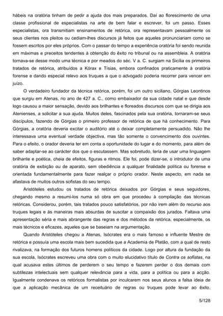 hábeis na oratória tinham de pedir a ajuda dos mais preparados. Daí ao florescimento de uma
classe profissional de especialistas na arte de bem falar e escrever, foi um passo. Esses
especialistas, ora transmitiam ensinamentos de retórica, ora representavam pessoalmente os
seus clientes nos pleitos ou cediam-lhes discursos já feitos que aqueles pronunciariam como se
fossem escritos por eles próprios. Com o passar do tempo a experiência oratória foi sendo reunida
em máximas e preceitos tendentes à obtenção do êxito no tribunal ou na assembleia. A oratória
tornava-se desse modo uma técnica e por meados do séc. V a. C. surgiam na Sicília os primeiros
tratados de retórica, atribuídos a Kórax e Tísias, embora confinados praticamente à oratória
forense e dando especial relevo aos truques a que o advogado poderia recorrer para vencer em
juízo.
     O verdadeiro fundador da técnica retórica, porém, foi um outro siciliano, Górgias Leontinos
que surgiu em Atenas, no ano de 427 a. C., como embaixador da sua cidade natal e que desde
logo causou a maior sensação, devido aos brilhantes e floreados discursos com que se dirigia aos
Atenienses, a solicitar a sua ajuda. Muitos deles, fascinados pela sua oratória, tornaram-se seus
discípulos, fazendo de Górgias o primeiro professor de retórica de que há conhecimento. Para
Górgias, a oratória deveria excitar o auditório até o deixar completamente persuadido. Não lhe
interessava uma eventual verdade objectiva, mas tão somente o convencimento dos ouvintes.
Para o efeito, o orador deveria ter em conta a oportunidade do lugar e do momento, para além de
saber adaptar-se ao carácter dos que o escutassem. Mas sobretudo, teria de usar uma linguagem
brilhante e poética, cheia de efeitos, figuras e ritmos. Ele foi, pode dizer-se, o introdutor de uma
oratória de exibição ou de aparato, sem obediência a qualquer finalidade política ou forense e
orientada fundamentalmente para fazer realçar o próprio orador. Neste aspecto, em nada se
afastava de muitos outros sofistas do seu tempo.
     Aristóteles estudou os tratados de retórica deixados por Górgias e seus seguidores,
chegando mesmo a resumi-los numa só obra em que procedeu à compilação das técnicas
retóricas. Considerou, porém, tais tratados pouco satisfatórios, por não irem além do recurso aos
truques legais e às maneiras mais absurdas de suscitar a compaixão dos jurados. Faltava uma
apresentação séria e mais abrangente das regras e dos métodos da retórica, especialmente, os
mais técnicos e eficazes, aqueles que se baseiam na argumentação.
     Quando Aristóteles chegou a Atenas, Isócrates era o mais famoso e influente Mestre de
retórica e possuía uma escola mais bem sucedida que a Academia de Platão, com a qual de resto
rivalizava, na formação dos futuros homens políticos da cidade. Logo por altura da fundação da
sua escola, Isócrates escreveu uma obra com o muito elucidativo título de Contra os sofistas, na
qual acusava estes últimos de perderem o seu tempo e fazerem perder o dos demais com
subtilezas intelectuais sem qualquer relevância para a vida, para a política ou para a acção.
Igualmente condenava os retóricos formalistas por inculcarem nos seus alunos a falsa ideia de
que a aplicação mecânica de um receituário de regras ou truques pode levar ao êxito.

                                                                                              5/128
 