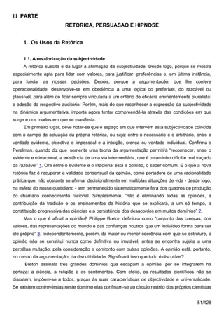 III PARTE
                          RETORICA, PERSUASAO E HIPNOSE


     1. Os Usos da Retórica


     1.1. A revalorização da subjectividade
     A retórica suscita e dá lugar à afirmação da subjectividade. Desde logo, porque se mostra
especialmente apta para lidar com valores, para justificar preferências e, em última instância,
para fundar as nossas decisões. Depois, porque a argumentação, que lhe confere
operacionalidade, desenvolve-se em obediência a uma lógica do preferível, do razoável ou
plausível, para além de ficar sempre vinculada a um critério de eficácia eminentemente pluralista:
a adesão do respectivo auditório. Porém, mais do que reconhecer a expressão da subjectividade
na dinâmica argumentativa, importa agora tentar compreendê-la através das condições em que
surge e dos modos em que se manifesta.
     Em primeiro lugar, deve notar-se que o espaço em que intervém esta subjectividade coincide
com o campo de actuação da própria retórica, ou seja: entre o necessário e o arbitrário, entre a
verdade evidente, objectiva e impessoal e a intuição, crença ou vontade individual. Confirma-o
Perelman, quando diz que somente uma teoria da argumentação permitirá “reconhecer, entre o
evidente e o irracional, a existência de uma via intermediária, que é o caminho difícil e mal traçado
da razoável” 1. Ora entre o evidente e o irracional está a opinião, o saber comum. E o que a nova
retórica faz é recuperar a validade consensual da opinião, como portadora de uma racionalidade
prática que, não obstante se afirmar decisionalmente em múltiplas situações de vida - desde logo,
na esfera do nosso quotidiano - tem permanecido sistematicamente fora dos quadros de produção
do chamado conhecimento racional. Simplesmente, “não é eliminando todas as opiniões, a
contribuição da tradicão e os ensinamentos da história que se explicará, a um só tempo, a
constituição progressiva das ciências e a persistência dos desacordos em muitos domínios” 2.
     Mas o que é afinal a opinião? Philippe Breton definiu-a como “conjunto das crenças, dos
valores, das representações do mundo e das confianças noutros que um indivíduo forma para ser
ele próprio” 3. Independentemente, porém, da maior ou menor coerência com que se estruture, a
opinião não se constitui nunca como definitiva ou imutável, antes se encontra sujeita a uma
perpétua mutação, pela consideração e confronto com outras opiniões. A opinião está, portanto,
no centro da argumentação, da discutibilidade. Significará isso que tudo é discutível?
      Breton assinala três grandes domínios que escapam à opinião, por se integrarem na
certeza: a ciência, a religião e os sentimentos. Com efeito, os resultados científicos não se
discutem, impõem-se a todos, graças às suas características de objectividade e universalidade.
Se existem controvérsias neste domínio elas confinam-se ao círculo restrito dos próprios cientistas


                                                                                             51/128
 