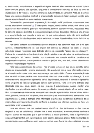 e, ainda assim, subordinam-se a específicas regras técnicas, elas mesmas em ruptura com o
senso comum, próprio das opiniões. Enquanto o conhecimento científico se situa do lado da
objectividade e da verdade, a opinião emerge da subjectividade, do verosímil. Aliás, se a opinião
fosse uma certeza objectiva, infalível, a argumentação deixaria de fazer qualquer sentido, pois
não se argumenta contra o que é evidente e necessário.
     Outro domínio que escapa à argumentação é a religião. A fé “partilha-se, comunica-se, mas
não se explica nem se discute” 4. É certo que na religião, como salienta Breton, nem tudo é pura
revelação ou fé no mistério, pelo que, naturalmente, também ocorrem debates, discussões. Mas
tal como no caso dos cientistas, é necessário distinguir entre as discussões internas a uma crença
e a argumentação que respeita a cada um na sua universalidade, pois não seria aceitável
generalizar esse tipo de discussão a toda a sociedade humana, fazendo dele o centro de todos os
debates.
     Por último, também os sentimentos que nos movem e nos comovem nada têm a ver com
opiniões, independentemente da sua origem ser estética ou afectiva. De resto, a própria
sabedoria popular reconhece essa distinção através da expressão “gostos não se discutem”.
Pode-se ter uma opinião sobre determinada relação afectiva, mas não sobre os sentimentos que
nela emergem. No mesmo sentido, um comentário em matéria estética, perfeitamente
configurável na opinião, já não pertence contudo à própria arte, mas sim, a uma determinada
ordem de racionalização valorativa.
     Feita esta caracterização da opinião - nos precisos termos em que ela se constitui como
objecto da argumentação - importa ainda assim não a confundir com a mera informação, mesmo
se a fronteira entre uma e outra, nem sempre surge com muita nitidez. É que a argumentação não
visa transmitir e fazer partilhar uma informação, mas sim, uma opinião. A informação é aqui
entendida como traduzindo ou apontando para a objectividade, enquanto a opinião se apresenta
como um ponto de vista que pressupõe sempre outro possível. Trata-se de uma distinção algo
idealizada mas que ainda assim, no que respeita à argumentação, parece manter uma
significativa operacionalidade. Assim, de acordo com Breton, quando alguém afirma está a nevar
fá-lo num contexto de informação, sem qualquer intenção argumentativa. Mas se disser está a
nevar, portanto, vamos ficar no quente, este enunciado já se apresentará como elemento de uma
argumentação. É, aliás, a distinção entre informação e opinião que faz com que o jornalista dê ao
mesmo facto um tratamento diferente, conforme o objectivo seja informar o público ou fazer um
comentário, emitir uma opinião.
     Uma vez situada fora dos conhecimentos científicos, dos sentimentos e das crenças
religiosas e não se confundindo também com a mera informação, a opinião permite delimitar o
espaço público de discussão que é, por excelência, o nosso quotidiano, onde a argumentação
ocupa um lugar central. Um espaço público laico, assim o designará Breton, “feito dos mundos de
representações que partilhamos com todos os outros seres humanos, das metáforas em que

                                                                                           52/128
 