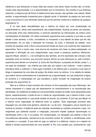 habitamos e que estruturam a nossa visão das coisas e dos seres. Estes mundos são, no fundo,
criados pela argumentação, e é a argumentação que os transforma. Ela constitui a sua dinâmica
essencial, a máquina que dá forma à matéria-prima das crenças, das opiniões, dos valores. Neste
sentido, a argumentação é essencial para a ligação social. A ‘laicidade’ do espaço em que evolui
e que circunscreve é uma dimensão essencial que lhe permite manter-se à distância de qualquer
dogmatismo” 5.
     É no seio desta discutibilidade que a retórica se traduz por uma revalorização da
subjectividade ou, talvez mais exactamente, das subjectividades. Quando se pensa, por exemplo,
na discussão entre dois interlocutores, é possível caracterizar as intervenções de ambos como
manifestações de liberdade. Um deles inventando argumentos para sustentar a sua tese ou para
rebater a tese adversa, o outro, concedendo ou recusando a sua adesão às teses que lhe são
apresentadas. De um lado, a liberdade de invenção, do outro, a liberdade de adesão. Uma
simetria de posições onde o fluxo comunicacional resulta da troca e do confronto dos respectivos
argumentos. Num e noutro caso, uma procura de consenso com base na plena participação, na
expressão e afirmação de uma subjectividade cujos sinais e presença podemos referenciar,
segundo Meyer, através “(...) da contingência das opiniões, da livre expressão das crenças e das
oposições entre os homens, que procuram sempre afirmar as suas diferenças ou, pelo contrário,
superá-las para libertar um consenso” 6. Como diz Paul Ricoeur, a propósito do Direito, existe “(...)
um lugar da sociedade – por violenta que esta seja, por origem e por costume – onde a palavra
prevalece sobre a violência” 7. Esse lugar é também o da retórica pois o consenso a que esta se
dirige é inseparável de uma ideia de justiça. No direito como na retórica, “é no estádio do debate
que melhor vemos confrontarem-se e penetrarem-se a argumentação, em que predomina a lógica
do provável e a interpretação em que prevalece o poder inovador da imaginação da própria
produção dos argumentos” 8.
     Mas se a retórica é esse encontro dos homens na livre exposição das suas diferenças, não
menos importante é o papel que ela desempenha no reconhecimento e na reconstrução das
identidades. As metáforas da distância e da proximidade revelam-se então muito apropriadas para
figurar, respectivamente, a razão de ser e o efeito da argumentação, que o mesmo é dizer, o que
leva a que se argumente e o que pode resultar do acordo, do consenso. É por isso que Meyer vê
a retórica como negociação da distância entre os sujeitos. “Esta negociação acontece pela
linguagem (ou, de modo mais genérico, através da – ou de uma – linguagem), pouco importa se é
racional ou emotiva. A distância pode ser reduzida, aumentada ou mantida consoante o caso. Um
magistrado que pretenda suscitar a indignação, procurará impedir qualquer aproximação ou
identificação entre o réu e os jurados. Em compensação, um advogado que pleiteia a favor de
circunstâncias atenuantes, esforçar-se-á por encontrar pontos de contacto e semelhanças entre
os jurados e o acusado. O que está em jogo na retórica é a distância, mesmo se o objecto do
debate é sempre particularizado por uma questão” 9. Por uma questão que, acrescente-se, seja

                                                                                             53/128
 