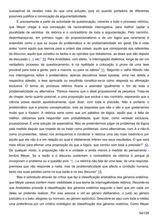 susceptível de receber mais do que uma solução, pois só quando portadora de diferentes
possíveis justifica a convocação da argumentatividade.
     É precisamente a partir da actividade de questionação, inerente a todo o processo retórico,
que Meyer chega à sua concepção de racionalidade interrogativa, para melhor captar a
pluralidade de sentidos da retórica e o contraditório de toda a argumentação. Pelo caminho,
desembaraça-se, em primeiro lugar, do proposicionalismo e de um logos que raramente é
entendido como o que se ocupa do problemático e da problematicidade em geral. Ele é visto
antes “como aquilo que reenvia para a ordem das coisas, aquilo que corresponde aos referentes
do discurso, aquilo que constitui os factos e as opiniões que debatemos, as teses que são objecto
de discussão (...), etc.” 10. Para Aristóteles, com efeito, “a interrogação dialéctica, longe de ser um
verdadeiro processo de questionamento, é na realidade a colocação à prova de uma tese
provável para toda a gente, para a maioria, ou para os sábios” 11. Segundo o velho filósofo não
nos interrogamos sobre o problemático: apenas discutimos teses opostas. Uma vez obtida a
respectiva adesão, a tese aprovada ou escolhida constituir-se-ia como resposta ou afirmação
exclusiva. O termo do processo retórico ficaria a assinalar igualmente o fim de toda a
problematicidade ou alternativa. “Parece mesmo que o ideal proposicional se perpetua. Trata-se
de chegar, tanto quanto possível, a uma proposição que exclua o seu contrário, esperando que a
ciência possa decidir apodicticamente, quer dizer, com toda a precisão. Não é portanto o
problemático que é preciso conceptualizar, mas as respostas que não o são e que gostaríamos
muito que o fossem. A retórica seria como que um paliativo da lógica, aquilo que, à falta de
melhor, utilizamos para responder com probabilidade, quer dizer, como verdade exclusiva,
proposicional. É uma solução de expectativa. Mas se pretendermos julgar os problemas da lógica
pela medida daquilo que impede de os tratar como problemas, como alternativas, com A e não-A
como co-presentes, talvez nos arrisquemos a condenar a retórica uma vez mais medindo-a por
aquilo que ela não é e em relação ao qual é nitidamente inferior nos seus resultados. O que será
mais eficaz para afirmar uma proposição do que a lógica, que conclui com toda a precisão?” 12.
De qualquer modo, a proposição não é a unidade e ainda menos a medida do pensamento -
lembra Meyer. Se a razão e o discurso sustentam o contraditório da retórica é porque já
incorporam o problema ou a questão pois “(...) a retórica não fala de uma tese, de uma resposta-
premissa que não responde a nada, mas da problematicidade que afecta a condição humana,
tanto nas suas paixões como na sua razão e no seu discurso” 13.
     Mas é sobretudo através da crítica que faz à classificação aristotélica dos géneros oratórios,
que Meyer parece conferir maior visibilidade à sua teoria da interrogatividade retórica. Recorde-se
que Aristóteles procede à classificação dos géneros oratórios segundo o bem que em cada um
deles se pretende realizar. Por isso associa o útil ao género deliberativo, o justo ao género
judiciário e o belo, elogioso ou honroso, ao género epidíctico. Descobre-se aqui com toda a nitidez
uma preferência por um critério ontológico de classificação dos géneros oratórios. Como Meyer

                                                                                               54/128
 