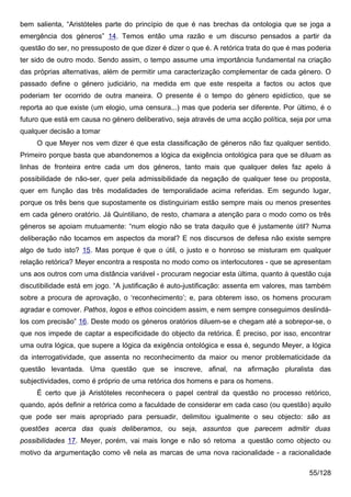 bem salienta, “Aristóteles parte do princípio de que é nas brechas da ontologia que se joga a
emergência dos géneros” 14. Temos então uma razão e um discurso pensados a partir da
questão do ser, no pressuposto de que dizer é dizer o que é. A retórica trata do que é mas poderia
ter sido de outro modo. Sendo assim, o tempo assume uma importância fundamental na criação
das próprias alternativas, além de permitir uma caracterização complementar de cada género. O
passado define o género judiciário, na medida em que este respeita a factos ou actos que
poderiam ter ocorrido de outra maneira. O presente é o tempo do género epidíctico, que se
reporta ao que existe (um elogio, uma censura...) mas que poderia ser diferente. Por último, é o
futuro que está em causa no género deliberativo, seja através de uma acção política, seja por uma
qualquer decisão a tomar
     O que Meyer nos vem dizer é que esta classificação de géneros não faz qualquer sentido.
Primeiro porque basta que abandonemos a lógica da exigência ontológica para que se diluam as
linhas de fronteira entre cada um dos géneros, tanto mais que qualquer deles faz apelo à
possibilidade de não-ser, quer pela admissibilidade da negação de qualquer tese ou proposta,
quer em função das três modalidades de temporalidade acima referidas. Em segundo lugar,
porque os três bens que supostamente os distinguiriam estão sempre mais ou menos presentes
em cada género oratório. Já Quintiliano, de resto, chamara a atenção para o modo como os três
géneros se apoiam mutuamente: “num elogio não se trata daquilo que é justamente útil? Numa
deliberação não tocamos em aspectos da moral? E nos discursos de defesa não existe sempre
algo de tudo isto? 15. Mas porque é que o útil, o justo e o honroso se misturam em qualquer
relação retórica? Meyer encontra a resposta no modo como os interlocutores - que se apresentam
uns aos outros com uma distância variável - procuram negociar esta última, quanto à questão cuja
discutibilidade está em jogo. “A justificação é auto-justificação: assenta em valores, mas também
sobre a procura de aprovação, o ‘reconhecimento’; e, para obterem isso, os homens procuram
agradar e comover. Pathos, logos e ethos coincidem assim, e nem sempre conseguimos deslindá-
los com precisão” 16. Deste modo os géneros oratórios diluem-se e chegam até a sobrepor-se, o
que nos impede de captar a especificidade do objecto da retórica. É preciso, por isso, encontrar
uma outra lógica, que supere a lógica da exigência ontológica e essa é, segundo Meyer, a lógica
da interrogatividade, que assenta no reconhecimento da maior ou menor problematicidade da
questão levantada. Uma questão que se inscreve, afinal, na afirmação pluralista das
subjectividades, como é próprio de uma retórica dos homens e para os homens.
     É certo que já Aristóteles reconhecera o papel central da questão no processo retórico,
quando, após definir a retórica como a faculdade de considerar em cada caso (ou questão) aquilo
que pode ser mais apropriado para persuadir, delimitou igualmente o seu objecto: são as
questões acerca das quais deliberamos, ou seja, assuntos que parecem admitir duas
possibilidades 17. Meyer, porém, vai mais longe e não só retoma a questão como objecto ou
motivo da argumentação como vê nela as marcas de uma nova racionalidade - a racionalidade

                                                                                           55/128
 