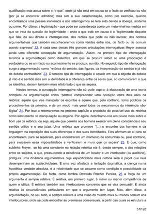 qualificação esta actua sobre o “o que”, onde já não está em causa se o facto se verificou ou não
(por já se encontrar admitido) mas sim a sua caracterização, como por exemplo, quando
encontramos uma pessoa inanimada e nos interrogamos se terá sido devido a doença, acidente
ou crime. Por último, a legitimação - que pode ser considerada como um meta-nível na medida em
que se trata da questão de legitimidade – onde o que está em causa é a “legitimidade daquele
que fala, do seu direito a interrogar-nos, das razões que pode ou não invocar, das normas
argumentativas que também reconheceremos como válidas entre nós, de facto ou de comum
acordo expresso” 22. A cada uma destas três grandes articulações interrogativas Meyer associa
ainda uma diferente concepção de argumentação. Assim, no primeiro tipo de interrogação
teremos a argumentação como dialéctica, em que se procura saber se uma proposição é
verdadeira ou se um facto ou acontecimento se produziu ou não. No segundo tipo de interrogação
surge a argumentação como “retórica do sentido, das figuras, da interpretação do sentido e já não
do debate contraditório” 23. O terceiro tipo de interrogação é aquele em que o objecto do debate
já não é o sentido mas sim a identidade e a diferença entre os seres que, ao comunicarem o que
os identifica, deixam também mais nítido tudo o que os separa.
     Nestes termos, a concepção interrogativa não só pode aspirar à elaboração de uma teoria
completa da argumentação como “permite compreender uma oposição entre dois usos da
retórica: aquele que visa manipular os espíritos e aquele que, pelo contrário, torna públicos os
procedimentos da primeira, e de um modo mais geral todos os mecanismos da inferência não-
lógica” 24. Por isso a retomaremos no próximo capítulo a propósito do possível uso da retórica
como instrumento de manipulação ou engano. Por agora, detenhamo-nos um pouco mais sobre o
bom uso da retórica, ou seja, aquele que permite aos homens exercer em plena consciência o seu
sentido crítico e o seu juízo. Uma retórica que promove “(...) o encontro dos homens e da
linguagem na exposição das suas diferenças e das suas identidades. Eles afirmam-se aí para se
encontrarem, para se repelirem, para encontrarem um momento de comunhão ou, pelo contrário,
para evocarem essa impossibilidade e verificarem o muro que os separa” 25. É que, como
sublinha Meyer, se há uma constante na relação retórica ela é, desde sempre, a das relações
entre os sujeitos, o que, pressupondo a existência de um locutor e um interlocutor (ou auditório),
prefigura uma dinâmica argumentativa cuja especificidade mais notória será o papel que nela
desempenham as subjectividades. E uma vez afastada a tentação dogmática, a crença numa
hipotética verdade absoluta, é a relatividade que se assume como condição e possibilidade da
própria argumentação. De facto, como lembra Oswaldo Porchat Pereira, 26 a força de um
argumento é sempre relativa. É relativa, em primeiro lugar, à maior ou menor competência de
quem o utiliza. É relativa também aos interlocutores concretos que se visa persuadir. É ainda
relativa às circunstâncias particulares em que o argumento tem lugar. Mas, além disso, a
argumentação, no seu todo, é sempre relativa a uma visão do mundo mais ou menos comum aos
interlocutores, onde se pode encontrar as premissas consensuais, a partir das quais se estrutura a

                                                                                           57/128
 