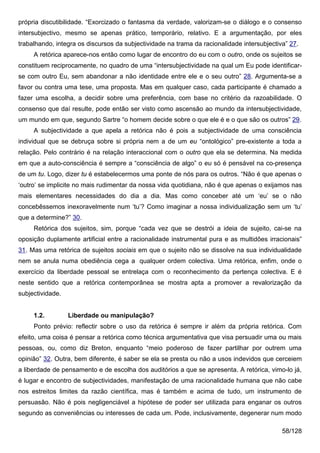 própria discutibilidade. “Exorcizado o fantasma da verdade, valorizam-se o diálogo e o consenso
intersubjectivo, mesmo se apenas prático, temporário, relativo. E a argumentação, por eles
trabalhando, integra os discursos da subjectividade na trama da racionalidade intersubjectiva” 27.
     A retórica aparece-nos então como lugar de encontro do eu com o outro, onde os sujeitos se
constituem reciprocamente, no quadro de uma “intersubjectividade na qual um Eu pode identificar-
se com outro Eu, sem abandonar a não identidade entre ele e o seu outro” 28. Argumenta-se a
favor ou contra uma tese, uma proposta. Mas em qualquer caso, cada participante é chamado a
fazer uma escolha, a decidir sobre uma preferência, com base no critério da razoabilidade. O
consenso que daí resulte, pode então ser visto como ascensão ao mundo da intersubjectividade,
um mundo em que, segundo Sartre “o homem decide sobre o que ele é e o que são os outros” 29.
     A subjectividade a que apela a retórica não é pois a subjectividade de uma consciência
individual que se debruça sobre si própria nem a de um eu “ontológico” pre-existente a toda a
relação. Pelo contrário é na relação interaccional com o outro que ela se determina. Na medida
em que a auto-consciência é sempre a “consciência de algo” o eu só é pensável na co-presença
de um tu. Logo, dizer tu é estabelecermos uma ponte de nós para os outros. “Não é que apenas o
‘outro’ se implicite no mais rudimentar da nossa vida quotidiana, não é que apenas o exijamos nas
mais elementares necessidades do dia a dia. Mas como conceber até um ‘eu’ se o não
concebêssemos inexoravelmente num ‘tu’? Como imaginar a nossa individualização sem um ‘tu’
que a determine?” 30.
     Retórica dos sujeitos, sim, porque “cada vez que se destrói a ideia de sujeito, cai-se na
oposição duplamente artificial entre a racionalidade instrumental pura e as multidões irracionais”
31. Mas uma retórica de sujeitos sociais em que o sujeito não se dissolve na sua individualidade
nem se anula numa obediência cega a qualquer ordem colectiva. Uma retórica, enfim, onde o
exercício da liberdade pessoal se entrelaça com o reconhecimento da pertença colectiva. E é
neste sentido que a retórica contemporânea se mostra apta a promover a revalorização da
subjectividade.


     1.2.         Liberdade ou manipulação?
     Ponto prévio: reflectir sobre o uso da retórica é sempre ir além da própria retórica. Com
efeito, uma coisa é pensar a retórica como técnica argumentativa que visa persuadir uma ou mais
pessoas, ou, como diz Breton, enquanto “meio poderoso de fazer partilhar por outrem uma
opinião” 32. Outra, bem diferente, é saber se ela se presta ou não a usos indevidos que cerceiem
a liberdade de pensamento e de escolha dos auditórios a que se apresenta. A retórica, vimo-lo já,
é lugar e encontro de subjectividades, manifestação de uma racionalidade humana que não cabe
nos estreitos limites da razão científica, mas é também e acima de tudo, um instrumento de
persuasão. Não é pois negligenciável a hipótese de poder ser utilizada para enganar os outros
segundo as conveniências ou interesses de cada um. Pode, inclusivamente, degenerar num modo

                                                                                            58/128
 