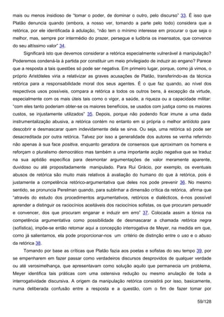 mais ou menos insidioso de “tomar o poder, de dominar o outro, pelo discurso” 33. É isso que
Platão denuncia quando (embora, a nosso ver, tomando a parte pelo todo) considera que a
retórica, por ele identificada à adulação, “não tem o mínimo interesse em procurar o que seja o
melhor, mas, sempre por intermédio do prazer, persegue e ludibria os insensatos, que convence
do seu altíssimo valor” 34.
     Significará isto que devemos considerar a retórica especialmente vulnerável à manipulação?
Poderemos condená-la à partida por constituir um meio privilegiado de induzir ao engano? Parece
que a resposta a tais questões só pode ser negativa. Em primeiro lugar, porque, como já vimos, o
próprio Aristóteles viria a relativizar as graves acusações de Platão, transferindo-as da técnica
retórica para a responsabilidade moral dos seus agentes. É o que faz quando, ao nível dos
respectivos usos possíveis, compara a retórica a todos os outros bens, à excepção da virtude,
especialmente com os mais úteis tais como o vigor, a saúde, a riqueza ou a capacidade militar:
“com eles tanto poderiam obter-se os maiores benefícios, se usados com justiça como os maiores
custos, se injustamente utilizados” 35. Depois, porque não podendo ficar imune a uma dada
instrumentalização abusiva, a retórica contém no entanto em si própria o melhor antídoto para
descobrir e desmascarar quem indevidamente dela se sirva. Ou seja, uma retórica só pode ser
desacreditada por outra retórica. Talvez por isso a generalidade dos autores se venha referindo
não apenas à sua face positiva, enquanto geradora de consensos que aproximam os homens e
reforçam o pluralismo democrático mas também a uma importante acção negativa que se traduz
na sua aptidão específica para desmontar argumentações de valor meramente aparente,
duvidoso ou até propositadamente manipulado. Para Rui Grácio, por exemplo, os eventuais
abusos de retórica são muito mais relativos à avaliação do humano do que à retórica, pois é
justamente a competência retórico-argumentativa que deles nos pode prevenir 36. No mesmo
sentido, se pronuncia Perelman quando, para sublinhar a dimensão crítica da retórica, afirma que
“através do estudo dos procedimentos argumentativos, retóricos e dialécticos, é-nos possível
aprender a distinguir os raciocínios aceitáveis dos raciocínios sofistas, os que procuram persuadir
e convencer, dos que procuram enganar e induzir em erro” 37. Colocada assim a tónica na
competência argumentativa como possibilidade de desmascarar a chamada retórica negra
(sofística), impõe-se então retomar aqui a concepção interrogativa de Meyer, na medida em que,
como já salientamos, ela pode proporcionar-nos um critério de distinção entre o uso e o abuso
da retórica 38.
     Tomando por base as críticas que Platão fazia aos poetas e sofistas do seu tempo 39, por
se empenharem em fazer passar como verdadeiros discursos desprovidos de qualquer verdade
ou até verosimelhança, que apresentavam como solução aquilo que permanecia um problema,
Meyer identifica tais práticas com uma ostensiva redução ou mesmo anulação de toda a
interrogatividade discursiva. A origem da manipulação retórica consistirá por isso, basicamente,
numa deliberada confusão entre a resposta e a questão, com o fim de fazer tomar por

                                                                                            59/128
 