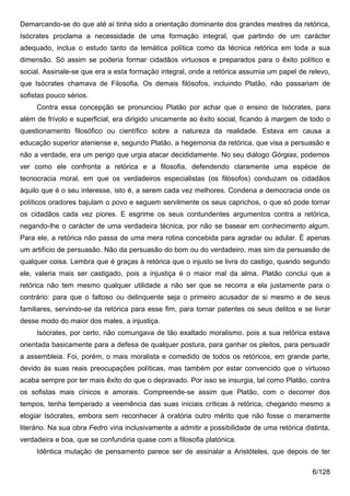 Demarcando-se do que até aí tinha sido a orientação dominante dos grandes mestres da retórica,
Isócrates proclama a necessidade de uma formação integral, que partindo de um carácter
adequado, inclua o estudo tanto da temática política como da técnica retórica em toda a sua
dimensão. Só assim se poderia formar cidadãos virtuosos e preparados para o êxito político e
social. Assinale-se que era a esta formação integral, onde a retórica assumia um papel de relevo,
que Isócrates chamava de Filosofia. Os demais filósofos, incluindo Platão, não passariam de
sofistas pouco sérios.
     Contra essa concepção se pronunciou Platão por achar que o ensino de Isócrates, para
além de frívolo e superficial, era dirigido unicamente ao êxito social, ficando à margem de todo o
questionamento filosófico ou científico sobre a natureza da realidade. Estava em causa a
educação superior ateniense e, segundo Platão, a hegemonia da retórica, que visa a persuasão e
não a verdade, era um perigo que urgia atacar decididamente. No seu diálogo Górgias, podemos
ver como ele confronta a retórica e a filosofia, defendendo claramente uma espécie de
tecnocracia moral, em que os verdadeiros especialistas (os filósofos) conduzam os cidadãos
àquilo que é o seu interesse, isto é, a serem cada vez melhores. Condena a democracia onde os
políticos oradores bajulam o povo e seguem servilmente os seus caprichos, o que só pode tornar
os cidadãos cada vez piores. E esgrime os seus contundentes argumentos contra a retórica,
negando-lhe o carácter de uma verdadeira técnica, por não se basear em conhecimento algum.
Para ele, a retórica não passa de uma mera rotina concebida para agradar ou adular. É apenas
um artifício de persuasão. Não da persuasão do bom ou do verdadeiro, mas sim da persuasão de
qualquer coisa. Lembra que é graças à retórica que o injusto se livra do castigo, quando segundo
ele, valeria mais ser castigado, pois a injustiça é o maior mal da alma. Platão conclui que a
retórica não tem mesmo qualquer utilidade a não ser que se recorra a ela justamente para o
contrário: para que o faltoso ou delinquente seja o primeiro acusador de si mesmo e de seus
familiares, servindo-se da retórica para esse fim, para tornar patentes os seus delitos e se livrar
desse modo do maior dos males, a injustiça.
     Isócrates, por certo, não comungava de tão exaltado moralismo, pois a sua retórica estava
orientada basicamente para a defesa de qualquer postura, para ganhar os pleitos, para persuadir
a assembleia. Foi, porém, o mais moralista e comedido de todos os retóricos, em grande parte,
devido às suas reais preocupações políticas, mas também por estar convencido que o virtuoso
acaba sempre por ter mais êxito do que o depravado. Por isso se insurgia, tal como Platão, contra
os sofistas mais cínicos e amorais. Compreende-se assim que Platão, com o decorrer dos
tempos, tenha temperado a veemência das suas iniciais críticas à retórica, chegando mesmo a
elogiar Isócrates, embora sem reconhecer à oratória outro mérito que não fosse o meramente
literário. Na sua obra Fedro viria inclusivamente a admitir a possibilidade de uma retórica distinta,
verdadeira e boa, que se confundiria quase com a filosofia platónica.
     Idêntica mutação de pensamento parece ser de assinalar a Aristóteles, que depois de ter

                                                                                               6/128
 