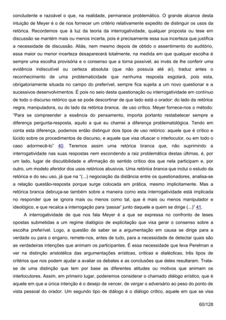 concludente e razoável o que, na realidade, permanece problemático. O grande alcance desta
intuição de Meyer é o de nos fornecer um critério relativamente expedito de distinguir os usos da
retórica. Recordemos que à luz da teoria da interrogatividade, qualquer proposta ou tese em
discussão se mantém mais ou menos incerta, pois é precisamente essa sua incerteza que justifica
a necessidade de discussão. Aliás, nem mesmo depois de obtido o assentimento do auditório,
essa maior ou menor incerteza desaparecerá totalmente, na medida em que qualquer escolha é
sempre uma escolha provisória e o consenso que a torna possível, ao invés de lhe conferir uma
evidência indiscutível ou certeza absoluta (que não possuía até aí), traduz antes o
reconhecimento de uma problematicidade que nenhuma resposta esgotará, pois esta,
obrigatoriamente situada no campo do preferível, sempre fica sujeita a um novo questionar e a
sucessivos desenvolvimentos. É pois no seio desta questionação ou interrogatividade em contínuo
de todo o discurso retórico que se pode descortinar de que lado está o orador: do lado da retórica
negra, manipuladora, ou do lado da retórica branca, de uso crítico. Meyer fornece-nos o método:
“Para se compreender a essência do pensamento, importa portanto restabelecer sempre a
diferença pergunta-resposta, aquilo a que eu chamei a diferença problematológica. Tendo em
conta esta diferença, podemos então distinguir dois tipos de uso retórico: aquele que é crítico e
lúcido sobre os procedimentos de discurso, e aquele que visa ofuscar o interlocutor, ou em todo o
caso adormecê-lo” 40. Teremos assim uma retórica branca que, não suprimindo a
interrogatividade nas suas respostas nem escondendo a raiz problemática destas últimas, é, por
um lado, lugar de discutibilidade e afirmação do sentido crítico dos que nela participam e, por
outro, um modelo aferidor dos usos retóricos abusivos. Uma retórica branca que inclui o estudo da
retórica e do seu uso, já que na “(...) negociação da distância entre os questionadores, analisa-se
a relação questão-resposta porque surge colocada em prática, mesmo implicitamente. Mas a
retórica branca debruça-se também sobre a maneira como esta interrogatividade está implicada
no responder que se ignora mais ou menos como tal, que é mais ou menos manipulador e
ideológico, e que recalca a interrogação para ‘passar’ junto daquele a quem se dirige (...)” 41.
     A interrogatividade de que nos fala Meyer é a que se expressa no confronto de teses
opostas submetidas a um regime dialógico de explicitação que visa gerar o consenso sobre a
escolha preferível. Logo, a questão de saber se a argumentação em causa se dirige para a
verdade ou para o engano, remete-nos, antes de tudo, para a necessidade de detectar quais são
as verdadeiras intenções que animam os participantes. É essa necessidade que leva Perelman a
ver na distinção aristotélica das argumentações erísticas, críticas e dialécticas, três tipos de
critérios que nos podem ajudar a avaliar os debates e as conclusões que deles resultaram. Trata-
se de uma distinção que tem por base as diferentes atitudes ou motivos que animam os
interlocutores. Assim, em primeiro lugar, poderemos considerar o chamado diálogo erístico, que é
aquele em que a única intenção é o desejo de vencer, de vergar o adversário ao peso do ponto de
vista pessoal do orador. Um segundo tipo de diálogo é o diálogo crítico, aquele em que se visa

                                                                                              60/128
 