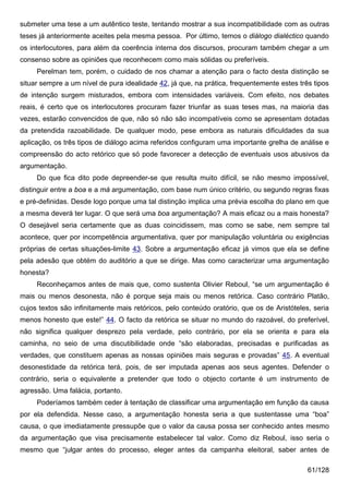 submeter uma tese a um autêntico teste, tentando mostrar a sua incompatibilidade com as outras
teses já anteriormente aceites pela mesma pessoa. Por último, temos o diálogo dialéctico quando
os interlocutores, para além da coerência interna dos discursos, procuram também chegar a um
consenso sobre as opiniões que reconhecem como mais sólidas ou preferíveis.
     Perelman tem, porém, o cuidado de nos chamar a atenção para o facto desta distinção se
situar sempre a um nível de pura idealidade 42, já que, na prática, frequentemente estes três tipos
de intenção surgem misturados, embora com intensidades variáveis. Com efeito, nos debates
reais, é certo que os interlocutores procuram fazer triunfar as suas teses mas, na maioria das
vezes, estarão convencidos de que, não só não são incompatíveis como se apresentam dotadas
da pretendida razoabilidade. De qualquer modo, pese embora as naturais dificuldades da sua
aplicação, os três tipos de diálogo acima referidos configuram uma importante grelha de análise e
compreensão do acto retórico que só pode favorecer a detecção de eventuais usos abusivos da
argumentação.
     Do que fica dito pode depreender-se que resulta muito difícil, se não mesmo impossível,
distinguir entre a boa e a má argumentação, com base num único critério, ou segundo regras fixas
e pré-definidas. Desde logo porque uma tal distinção implica uma prévia escolha do plano em que
a mesma deverá ter lugar. O que será uma boa argumentação? A mais eficaz ou a mais honesta?
O desejável seria certamente que as duas coincidissem, mas como se sabe, nem sempre tal
acontece, quer por incompetência argumentativa, quer por manipulação voluntária ou exigências
próprias de certas situações-limite 43. Sobre a argumentação eficaz já vimos que ela se define
pela adesão que obtém do auditório a que se dirige. Mas como caracterizar uma argumentação
honesta?
     Reconheçamos antes de mais que, como sustenta Olivier Reboul, “se um argumentação é
mais ou menos desonesta, não é porque seja mais ou menos retórica. Caso contrário Platão,
cujos textos são infinitamente mais retóricos, pelo conteúdo oratório, que os de Aristóteles, seria
menos honesto que este!” 44. O facto da retórica se situar no mundo do razoável, do preferível,
não significa qualquer desprezo pela verdade, pelo contrário, por ela se orienta e para ela
caminha, no seio de uma discutibilidade onde “são elaboradas, precisadas e purificadas as
verdades, que constituem apenas as nossas opiniões mais seguras e provadas” 45. A eventual
desonestidade da retórica terá, pois, de ser imputada apenas aos seus agentes. Defender o
contrário, seria o equivalente a pretender que todo o objecto cortante é um instrumento de
agressão. Uma falácia, portanto.
     Poderíamos também ceder à tentação de classificar uma argumentação em função da causa
por ela defendida. Nesse caso, a argumentação honesta seria a que sustentasse uma “boa”
causa, o que imediatamente pressupõe que o valor da causa possa ser conhecido antes mesmo
da argumentação que visa precisamente estabelecer tal valor. Como diz Reboul, isso seria o
mesmo que “julgar antes do processo, eleger antes da campanha eleitoral, saber antes de

                                                                                            61/128
 