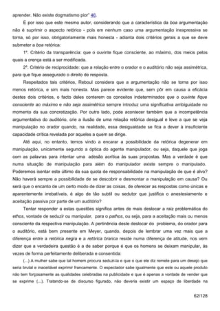 aprender. Não existe dogmatismo pior” 46.
     É por isso que este mesmo autor, considerando que a característica da boa argumentação
não é suprimir o aspecto retórico - pois em nenhum caso uma argumentação inexpressiva se
torna, só por isso, obrigatoriamente mais honesta - adianta dois critérios gerais a que se deve
submeter a boa retórica:
     1º. Critério da transparência: que o ouvinte fique consciente, ao máximo, dos meios pelos
quais a crença está a ser modificada.
     2º. Critério de reciprocidade: que a relação entre o orador e o auditório não seja assimétrica,
para que fique assegurado o direito de resposta.
     Respeitados tais critérios, Reboul considera que a argumentação não se torna por isso
menos retórica, e sim mais honesta. Mas parece evidente que, sem pôr em causa a eficácia
destes dois critérios, o facto deles conterem os conceitos indeterminados que o ouvinte fique
consciente ao máximo e não seja assimétrica sempre introduz uma significativa ambiguidade no
momento da sua concretização. Por outro lado, pode acontecer também que a incompetência
argumentativa do auditório, crie a ilusão de uma relação retórica desigual e leve a que se veja
manipulação no orador quando, na realidade, essa desigualdade se fica a dever à insuficiente
capacidade crítica revelada por aqueles a quem se dirige.
     Até aqui, no entanto, temos vindo a encarar a possibilidade da retórica degenerar em
manipulação, unicamente segundo a óptica do agente manipulador, ou seja, daquele que joga
com as palavras para intentar uma adesão acrítica às suas propostas. Mas a verdade é que
numa situação de manipulação para além do manipulador existe sempre o manipulado.
Poderemos isentar este último da sua quota de responsabilidade na manipulação de que é alvo?
Não haverá sempre a possibilidade de se descobrir e desmontar a manipulação em causa? Ou
será que o encanto de um certo modo de dizer as coisas, de oferecer as respostas como únicas e
aparentemente irrebatíveis, é algo de tão subtil ou sedutor que justifica o anestesiamento e
aceitação passiva por parte de um auditório?
     Tentar responder a estas questões significa antes de mais deslocar a raiz problemática do
ethos, vontade de seduzir ou manipular, para o pathos, ou seja, para a aceitação mais ou menos
consciente da respectiva manipulação. A pertinência deste deslocar do problema, do orador para
o auditório, está bem presente em Meyer, quando, depois de lembrar uma vez mais que a
diferença entre a retórica negra e a retórica branca reside numa diferença de atitude, nos vem
dizer que a verdadeira questão é a de saber porque é que os homens se deixam manipular, às
vezes de forma perfeitamente deliberada e consentida:
     (...) A mulher sabe que tal homem procura seduzi-la e que o que ele diz remete para um desejo que
seria brutal e inaceitável exprimir francamente. O espectador sabe igualmente que este ou aquele produto
não tem forçosamente as qualidades celebradas na publicidade e que é apenas a vontade de vender que
se exprime (...). Tratando-se de discurso figurado, não deveria existir um espaço de liberdade na


                                                                                                62/128
 
