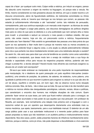 capaz de o fazer por qualquer outro meio. Culpar então a retórica, por induzir ao engano, parece
tão absurdo como inscrever a origem da mentira na linguagem, só porque esta a veicula. No
limite, mesmo considerando os mais grosseiros abusos de retórica, em que o orador recorre a um
discurso emocionante, pleno de figuratividade estilística, de inebriantes sonoridades ou ritmos
quase hipnóticos, ainda aí, haveria que interrogar se nos tempos que correm, as pessoas não
estarão já suficientemente informadas e até “vacinadas” contra tais métodos de persuasão,
nomeadamente, pela sua contínua exposição a um mercado onde imperam as técnicas de venda
agressivas que chegam a coagir pela palavra, aos discursos demagógicos de políticos dirigidos
mais para os votos do que para os eleitores e a uma publicidade que nem sempre olha a meios
para invadir a privacidade e seduzir ao consumo o mais pacato e indefeso cidadão. Até que
ponto, não existe mesmo, hoje em dia, um preconceito contra a retórica, frequentemente
associada aos “bem falantes”? Não existirá na generalidade das pessoas uma ideia prévia de que
quem se nos apresenta a falar muito bem é porque de maneira mais ou menos encoberta ou
ilusionária nos pretende forçar a alguma coisa, a uma acção ou atitude potencialmente nefastas
para nós e que portanto nos deve imediatamente remeter para uma redobrada atenção e cautela?
Se assim for, não será caso para dizer que uma tal tendência se constitui como aviso automático
ao candidato a manipulado, que desse modo tem o ensejo de mobilizar toda a sua força de
decisão e capacidade crítica para recusa da respectiva proposta retórica, podendo até nem
chegar a prestar-lhe a devida atenção? Haverá travão mais eficiente aos eventuais exageros ou
abusos de um orador sem escrúpulos?
     Dir-se-á que neste endossar ao manipulado de uma parte importante da responsabilidade
pela manipulação, há o idealismo de quem pressupõe um justo equilíbrio inter-partes (orador-
auditório), uma simetria de posições, de poderes, de saberes, de estatutos, numa palavra, uma
igualdade à partida entre os que recorrem à palavra para enganar ou seduzir e os que são alvo de
um tal abuso, equilíbrio e simetria que, em bom rigor, não se observa nunca numa situação
retórica concreta. Mas, de facto, não é disso que se trata. Do que se trata é de não transferir para
a retórica os nocivos efeitos das desigualdades psicológicas, culturais, sociais, éticas e políticas,
que caracterizam o encontro dos homens nas múltiplas situações de vida comum. Quem
pretende fazer vencer as suas teses, por certo que ficará melhor colocado para o conseguir, se
detiver mais saber acumulado e mais poder do que aqueles que visa persuadir. Um professor de
filosofia, por exemplo, terá normalmente uma relação mais próxima com a linguagem e com o
raciocínio verbal do que um operário que desempenha diariamente uma actividade mais ou
menos mecânica, que apela, basicamente, para a sua habilidade manual. O detentor de um alto
cargo público pode usar a sua autoridade institucional e o inerente poder político para fazer
passar propostas ou teses que não resistiriam a um auditório política e institucionalmente menos
dependente. Nos dois casos, porém, estão presentes factores de influência manifestamente extra-
retóricos, porque a retórica, como já vimos, não pode dispensar a discutibilidade e o livre exercício

                                                                                             64/128
 