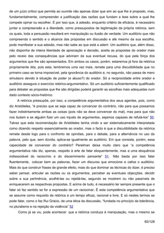 de um juízo crítico que permita ao ouvinte não apenas dizer que sim ao que lhe é proposto, mas,
fundamentalmente, compreender a justificação das razões que fundam a tese sobre a qual lhe
compete opinar ou escolher. É por isso que, à adesão, enquanto critério de eficácia, é necessário
juntar a compreensão e a liberdade, como pressupostos de legitimação da própria retórica, sem
os quais, toda a persuasão resultará em manipulação ou ilusão de verdade. Um auditório que não
compreenda o sentido e o alcance das propostas em discussão e até mesmo da sua escolha,
pode manifestar a sua adesão, mas não sabe ao que está a aderir. Um auditório que, além disso,
não disponha de inteira liberdade de apreciação e decisão, aceita as propostas do orador mais
pelo receio das consequências que adviriam da sua eventual recusa, do que pela força dos
argumentos que lhe são apresentados. Em ambos os casos, porém, estaremos já fora da retórica
propriamente dita, pois esta, lembremos uma vez mais, remete para uma discutibilidade que no
primeiro caso se torna impossível, pela ignorância do auditório e, no segundo, não passa de mero
simulacro devido à situação de poder (e abuso?) do orador. Só a reciprocidade entre orador e
auditório assegura o exercício retórico-argumentativo. Só um auditório suficientemente qualificado
para debater as propostas que lhe são dirigidas poderá garantir as escolhas mais adequadas num
dado contexto sócio-histórico
     A retórica pressupõe, por isso, a competência argumentativa dos seus agentes, pois, como
diz Aristóteles, “é preciso que se seja capaz de convencer do contrário, não para que possamos
fazer indistintamente ambas as coisas (pois não se deve convencer do mal), mas para que não
nos iludam e se alguém fizer um uso injusto de argumentos, sejamos capazes de refutá-los” 50.
Talvez que esta recomendação de Aristóteles tenha vindo a ser sistematicamente interpretada
como dizendo respeito essencialmente ao orador, mas o facto é que a discutibilidade da retórica
remete desde logo para o confronto de opiniões, para o debate, para a alternância no uso da
palavra, pelo que, sem dúvida, aplica-se igualmente ao auditório. Em que consiste, porém, essa
capacidade de convencer do contrário? Perelman deixa muito claro que “a competência
argumentativa não diz, apenas, respeito à arte de falar eloquentemente, mas a uma eloquência
indissociável do raciocínio e do discernimento pensante” 51.         Não basta por isso falar
fluentemente, colocar bem as palavras, fazer um discurso que emocione e cative o auditório.
Mais do que construir frases de grande efeito, mais do que dominar as técnicas do dizer, é preciso
saber pensar, articular as razões ou os argumentos, perceber as eventuais objecções, decidir
sobre a sua pertinência, acolhê-las ou rejeitá-las, segundo se mostrem ou não passíveis de
enriquecerem as respectivas propostas. E acima de tudo, é necessário ter sempre presente que o
falar só faz sentido se for a expressão de um raciocinar. É esta competência argumentativa que
se assume como requisito da retórica a um tempo eficaz, racional e livre. E só nestes termos se
pode falar, como o faz Rui Grácio, de uma ética da discussão, “fundada no princípio da tolerância,
no pluralismo e na rejeição da violência” 52
      Como já se viu, pode acontecer que a retórica conduza à manipulação, mas o mesmo se

                                                                                           65/128
 