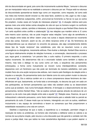 dirá da discursividade em geral, pois como tão incisivamente sustenta Meyer, “censurar o discurso
por ser manipulador reduz-se na realidade a censurar o discurso por ser. Porque está na natureza
da discursividade apresentar-se desde logo como um responder, como resposta, tal como está
nas mãos dos homens decidir encarar ou não esse facto, aceitá-lo ou não, jogar ou não o jogo,
procurar os problemas subjacentes, enfim, pronunciar-se livremente ou fiar-se no que os outros
lhe propõem, muitas vezes em função de interesses próprios” 53. A situação retórica será pois
apenas mais uma entre tantas outras situações de vida em que os homens surgem no confronto
de ideias, crenças, valores, opiniões e interesses, à procura daquilo a que Norbert Elias chama de
“um certo equilíbrio entre conflito e colaboração” 54 nas relações que mantêm entre si. E como
este mesmo autor acentua, não se pode imaginar estas relações “como algo de semelhante a
uma relação entre bolas de bilhar: batem umas nas outras e depois distanciam-se novamente
umas das outras. Exercem, assim se diz, um efeito recíproco entre si” 55. Os fenómenos de
interdependências que se observam no encontro de pessoas, são algo completamente distinto
desse tipo de “acção recíproca” das substâncias, pois não se resumem nunca a uma
convergência ou divergência, meramente aditivas. Para ilustrar a distinção, Norbert Elias recorre a
uma figura relativamente simples de relações humanas, a conversação, descrevendo o processo
que, regra geral, a caracteriza: “um parceiro fala; o outro replica. O primeiro responde; o outro
replica novamente. Se observarmos não só o enunciado isolado como também a réplica ao
mesmo, mas todo o diálogo no seu curso como um todo, a sequência dos pensamentos
entrançados, a forma como mutuamente se movem numa interdependência constante,
deparamos com um fenómeno que não pode ser dominado de maneira satisfatória, nem pelo
modelo físico de uma acção recíproca das esferas, nem mesmo pelo fisiológico da relação entre o
impulso e a reacção. Os pensamentos tanto dum falante como do outro podem mudar no decurso
da conversa” 56. Ora a retórica contém em si a chave compreensiva desse fenómeno de inter-
influências em que, basicamente, se funda toda a conversação, no decurso da qual, em cada um
dos participantes, se formam pensamentos que neles não existiam antes ou se desenvolvem
outros que já existiam, mas numa formulação diferente. A formação e o desenvolvimento de tais
pensamentos, lembra Norbert Elias, “não se explica contudo apenas através da estrutura de um
parceiro ou de outro mas pela relação entre este e aquele” 57. Relação essa, frisemos, de que é
indissociável o elemento persuasivo, como factor determinante para a adesão total ou parcial ao
pensamento do outro. É desse modo que os homens, interagindo uns com os outros, redefinem
mutuamente o seu espaço de convivência e tecem os consensos que lhes proporcionam a
estabilidade necessária a uma vida em comum.
     Desfeita a esperança de que a razão, a experiência ou a revelação, permitam chegar à
resolução de todos os problemas, os homens são chamados a deliberar sobre os valores e as
normas de sua própria criação, pelo recurso a uma discussão que não garante a verdade nem tão
pouco a justiça ideal, mas que radica na mais característica dignidade a que podem aspirar: o

                                                                                            66/128
 