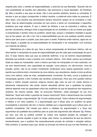 respeito pelo outro, o sentido da responsabilidade, o exercício da sua liberdade. “Quando não há
nem possibilidade de escolha nem alternativa, não exercemos a nossa liberdade”, diz Perelman
58. Mas a escolha a que aqui se alude, não é uma escolha arbitrária, leviana ou comodista. É
sempre a que se julgue corresponder à melhor escolha, a preferível entre todas as possíveis. É
alem disso, uma escolha que permanecerá sempre discutível, apesar de se considerar a mais
eficaz face às determinações concretas em que ocorre e tendo em consideração o específico
problema que urge resolver. É que o critério de eficácia, a que se subordina a retórica, não
permite, obviamente, distinguir entre a argumentação de um charlatão e a de um orador que apela
à compreensão e sentido crítico do auditório, desde logo, porque o verdadeiro charlatão é aquele
que se faz passar por não o ser. Daí a responsabilidade que de uma qualquer escolha sempre
deriva quer para quem a propõe, quer para quem a aceita. Podemos então retomar, agora de um
novo ângulo, a questão da co-responsabilidade do manipulador e do manipulado, num eventual
uso indevido da retórica.
     Defendemos já a ideia de que, face à actual compreensão do fenómeno retórico, não se
deve isentar o manipulado da quota de responsabilidade que lhe cabe pela manipulação de que é
alvo. É essa mesma ideia que aqui se pretende reafirmar, à luz do binómio responsabilidade-
liberdade que preside a toda a escolha num contexto retórico. Com efeito, parece que endossar
todas as culpas ao manipulador seria o mesmo que fazer do manipulado um mero autómato, um
ser sem discernimento, sem capacidade de reacção, numa palavra, um não-humano. Uma tal
posição, porém, não só se mostra moralmente condenável como estaria igualmente contra o
espírito que enforma todo o movimento da nova retórica, que recordemos, desde o início se afirma
como uma retórica, antes de mais, verdadeiramente humanista. De resto, nunca a ausência de
manipulação garante o bem fundado das escolhas consensuais. Para que uma questão retórica
receba a melhor solução possível, exige-se sempre algo mais do que um orador técnica e
eticamente irrepreensível, não sendo mesmo descabido afirmar que a qualidade da própria
retórica depende mais da capacidade crítica dos auditórios do que da eloquência dos respectivos
oradores. No mesmo sentido, aliás, se pronuncia Perelman, nesta passagem do seu livro
Retóricas: “Qual será então a garantia de nossos raciocínios? Será o discernimento dos ouvintes
aos quais se dirige a argumentação” 59. O autor explica porquê: “toda a eficácia da argumentação
é relativa a um certo auditório. E a argumentação que é eficaz para um auditório de gente
incompetente e ignorante não tem a mesma validade que a argumentação que é eficaz para um
auditório competente. Daí resulta que derivo a validade da argumentação e a força dos
argumentos da qualidade dos auditórios para os quais tais argumentos são eficazes” 60. Parece,
por isso, que não se justifica cometer ao orador uma especial posição de vantagem ou
sobrepoder perante aqueles a quem se dirige, pelo menos, na perspectiva de que daí decorra,
inevitavelmente, que o auditório fica automaticamente privado de controlar a situação retórica.
Pelo contrário, é razoável supor que, devido ao princípio da inércia de que nos fala Perelman, os

                                                                                          67/128
 