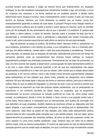 ouvintes tendam para apreciar e reagir da mesma forma que anteriormente, em situações
análogas, se daí não resultarem consequências visivelmente funestas. Logo, em princípio, o ónus
da mudança nos costumes e na forma habitual de um auditório apreciar e decidir sobre
determinado tema, forçoso é concluir, recai, invariavelmente, sobre o orador. E este, por mais que
domine as técnicas retóricas, por muito eloquente ou sedutor que se mostre, nunca tem
antecipadamente garantida a adesão às suas teses. E porquê? Porque numa relação retórica é
aquele que toma a palavra que se sujeita a exame e quem aprova ou reprova, quem se constitui
como júri de avaliação do seu desempenho são os que o escutam, é o auditório. É sempre este
que detém a ultima palavra, o poder de decisão. Decisão sobre a bondade da tese que lhe é
apresentada e, correlativamente, sobre a pertinência e adequação das razões invocadas pelo
orador e até, sobre a postura assumida por este último no decorrer da sua argumentação.
     Algo de parecido se passa na política. Os políticos falam, discutem entre si, apresentam os
seus projectos, proclamam o seu sentido de justiça, a sua competência, mas é o chamado país
real que, em última instância, decide sobre o valor das suas propostas e candidaturas. Tomemos
como exemplo, os debates que as estações de televisão habitualmente promovem em tempo de
campanha eleitoral, onde os representantes das diversas forças políticas se mostram
especialmente pródigos nas chamadas promessas. Precisamente por se tratar de promessas, ou
seja, do mero anúncio das acções a desenvolver, a preocupação de cada representante político é
a de criar o maior efeito de presença possível, a fim de que aos espectadores não passe
despercebida a importância e o valor com que as rotulam. Sem dúvida que a criação desse efeito
de presença, é um recurso retórico, como o são muitas outras técnicas argumentativas utilizadas
pelos participantes em tais debates que, desse modo, poderão ser designados como debates
retóricos. Só que não basta dotar o discurso de forma ou estrutura retórica, para que a retórica se
realize. Mais do que os estilos de linguagem ou técnicas de dizer a que se recorra é preciso que
os argumentos se esgrimam ao nível das próprias razões substantivas, que os participantes se
subordinem a um confronto pluralista de ideias, teses ou propostas, que se empenhem
honestamente na procura consensual da solução preferível ao invés de, como tantas vezes
sucede, se predisporem, desde o início do debate, a fazer vencer a sua posição contra tudo e
contra todos. Numa palavra, é necessário que os intervenientes, sem quebra da convicção com
que defendem as suas propostas, revelem abertura às eventuais críticas ou objecções que lhes
sejam dirigidas e que podem, eventualmente, enriquecer as soluções por si apresentadas. Ora
como sabemos, nada disso se passa em tais debates, pois neles cada representante político
costuma bater-se até à exaustão pelas soluções que o seu partido propõe, mas por regra, ignora
ostensivamente as propostas dos restantes partidos, tal como se elas não pudessem conter um
único aspecto ou uma única medida aceitáveis. Logo, estamos aqui em sede da já referida
retórica negra, mais ou menos manipuladora. O mesmo se diga quanto ao tipo de relacionamento
oposição-governo que se instala após as eleições, em que o confronto surge normalmente viciado

                                                                                            68/128
 
