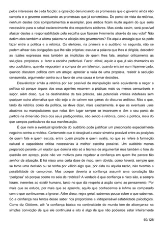 pelos interesses de cada facção: a oposição denunciando as promessas que o governo ainda não
cumpriu e o governo acentuando as promessas que já concretizou. Do ponto de vista da retórica,
nenhum destes dois comportamentos é exemplar, pois ambos ficam muito aquém do que seria
necessário para o cabal esclarecimento dos respectivos eleitores. Mas ainda assim, será possível
afastar destes a responsabilidade pela escolha que fizeram livremente através do seu voto? Não
detêm eles também a última palavra na eleição dos governantes? Eis aqui a analogia que se pode
fazer entre a política e a retórica. Os eleitores, na primeira e o auditório na segunda, não se
podem alhear das obrigações que lhe são próprias: escutar a palavra que lhes é dirigida, descobrir
as razões expressas mas também as implícitas de quem lhes fala, analisar criticamente as
soluções propostas e fazer a escolha preferível. Fazer, afinal, aquilo a que já são chamados no
seu quotidiano, quando negoceiam a compra de um televisor, quando entram num hipermercado,
quando discutem política com um amigo: apreciar a valia de uma proposta, resistir à sedução
consumista, argumentar contra ou a favor de uma causa e tomar decisões.
     Desvalorizar então a retórica por ser passível de manipulação seria equivalente a negar a
política só porque alguns dos seus agentes recorrem a práticas mais ou menos censuráveis e
supor, além disso, que os destinatários de tais práticas, são potenciais vítimas indefesas sem
qualquer outra alternativa que não seja a de caírem nas garras do discurso ardiloso. Mas o que,
tanto da retórica como da política, se deve dizer, mais exactamente, é que os eventuais usos
abusivos ou manipuladores que nelas têm lugar sempre se inscrevem e têm o seu ponto de
partida na dimensão ética dos seus protagonistas, não sendo a retórica, como a política, mais do
que campos particulares da sua manifestação.
     É que nem a eventual ignorância do auditório pode justificar um preconceito especialmente
negativo contra a retórica. Certamente que é desejável a maior simetria possível entre as posições
de quem fala e quem escuta, entre quem propõe e quem avalia, no que se refere à formação
cultural e capacidade crítica necessárias à melhor escolha possível. Um auditório menos
preparado perante um orador que domina não só a técnica de argumentar mas também o foro da
questão em apreço, pode não ver motivos para regatear a confiança em quem lhe parece tão
senhor da situação. E há nisso uma certa dose de risco, sem dúvida, como haverá, sempre que
se tome uma decisão ou se tenha por válido algo que, por esta ou aquela razão, não tivemos a
possibilidade de comprovar. Mas porque deveria a confiança assumir uma conotação tão
“perigosa” só porque ocorre no seio da retórica? A verdade é que confiança e risco são, e sempre
foram, inerentes ao existir humano, tanto no que diz respeito à acção como ao pensamento. Por
mais que se estude, por mais que se aprenda, aquilo que conhecemos é ínfimo se comparado
com o que continuamos a ignorar. Além disso, regra geral, sabemos pouco sobre o que sabemos.
Só a confiança nas fontes desse saber nos proporciona a indispensável estabilidade psicológica.
Como diz Giddens, até “a confiança básica na continuidade do mundo tem de alicerçar-se na
simples convicção de que ele continuará e isto é algo de que não podemos estar inteiramente

                                                                                           69/128
 
