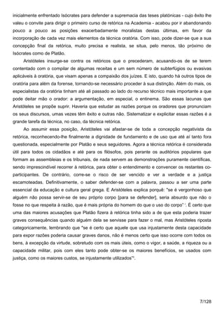 inicialmente enfrentado Isócrates para defender a supremacia das teses platónicas - cujo êxito lhe
valeu o convite para dirigir o primeiro curso de retórica na Academia - acabou por ir abandonando
pouco a pouco as posições exacerbadamente moralistas destas últimas, em favor da
incorporação de cada vez mais elementos da técnica oratória. Com isso, pode dizer-se que a sua
concepção final da retórica, muito precisa e realista, se situa, pelo menos, tão próximo de
Isócrates como de Platão.
     Aristóteles insurge-se contra os retóricos que o precederam, acusando-os de se terem
contentado com o compilar de algumas receitas e um sem número de subterfúgios ou evasivas
aplicáveis à oratória, que visam apenas a compaixão dos juízes. E isto, quando há outros tipos de
oratória para além da forense, tornando-se necessário proceder à sua distinção. Além do mais, os
especialistas da oratória tinham até ali passado ao lado do recurso técnico mais importante a que
pode deitar mão o orador: a argumentação, em especial, o entinema. São essas lacunas que
Aristóteles se propõe suprir. Haveria que estudar as razões porque os oradores que pronunciam
os seus discursos, umas vezes têm êxito e outras não. Sistematizar e explicitar essas razões é a
grande tarefa da técnica, no caso, da técnica retórica.
     Ao assumir essa posição, Aristóteles vai afastar-se de toda a concepção negativista da
retórica, reconhecendo-lhe finalmente a dignidade de fundamento e de uso que até aí tanto fora
questionada, especialmente por Platão e seus seguidores. Agora a técnica retórica é considerada
útil para todos os cidadãos e até para os filósofos, pois perante os auditórios populares que
formam as assembleias e os tribunais, de nada servem as demonstrações puramente científicas,
sendo imprescindível recorrer à retórica, para obter o entendimento e convencer os restantes co-
participantes. De contrário, corre-se o risco de ser vencido e ver a verdade e a justiça
escamoteadas. Definitivamente, o saber defender-se com a palavra, passou a ser uma parte
essencial da educação e cultura geral grega. E Aristóteles explica porquê: "se é vergonhoso que
alguém não possa servir-se de seu próprio corpo [para se defender], seria absurdo que não o
fosse no que respeita à razão, que é mais própria do homem do que o uso do corpo” i. É certo que
uma das maiores acusações que Platão fizera à retórica tinha sido a de que esta poderia trazer
graves consequências quando alguém dela se servisse para fazer o mal, mas Aristóteles riposta
categoricamente, lembrando que "se é certo que aquele que usa injustamente desta capacidade
para expor razões poderia causar graves danos, não é menos certo que isso ocorre com todos os
bens, à excepção da virtude, sobretudo com os mais úteis, como o vigor, a saúde, a riqueza ou a
capacidade militar, pois com eles tanto pode obter-se os maiores benefícios, se usados com
justiça, como os maiores custos, se injustamente utilizados”ii.




                                                                                            7/128
 
