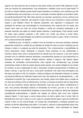 seguros” 61. Que fazemos nós ao longo da vida senão confiar nos outros? Não utilizamos no dia-
a-dia um conjunto de conhecimentos cujo fundamento e validade nunca nos foi dado testar? O
que são as nossas relações sociais senão “laços baseados na confiança, uma confiança que não
é predeterminada mas construída, e em que a construção envolvida significa um processo mútuo
de autodesvendamento”? 62. Além disso quando, por exemplo, acendemos uma luz, abrimos uma
torneira ou ligamos a televisão, não estamos a fazer mais do que reconhecer a nossa confiança
naquilo a que Giddens chama de sistemas abstractos, que organizam e asseguram uma
prestação de serviços cuja concretização ou funcionamento nem ousamos pôr em causa. Isso
mostra como cada vez mais nos vemos forçados a confiar em princípios impessoais e em
pessoas anónimas que estão por detrás desses sistemas e organizações. Faria sentido confiar
em todas estas pessoas ausentes e não confiar num orador que temos à nossa frente,
desenvolvendo uma argumentação que podemos acompanhar passo a passo, refutar e sancionar
com a nossa eventual não adesão?
     Sublinhe-se que, na retórica, o auditor é livre de conceder ou não essa confiança, podendo
igualmente condicionar o sentido da sua decisão em função da maior ou menor confiança que lhe
mereça o orador e a proposta que este lhe apresenta. Tem, inclusivamente, a possibilidade de
contra argumentar, propor alterações à proposta inicial, participar na sua reelaboração e
contribuir, desse modo, para o enriquecimento da solução que virá a aprovar, o que nem sempre
acontece com os referidos sistemas abstractos, nomeadamente aqueles em que predominam os
chamados contratos de adesão. Energia eléctrica, leasing e seguros, são apenas alguns
exemplos de actividades sócio-económicas onde vigoram tais contratos-tipo cuja principal
característica reside no facto do utente apenas poder exercer uma versão mitigada do seu direito
de contratar, já que a elaboração de todo o clausulado compete exclusivamente à entidade que
presta o serviço, o que faz com que à outra parte contratante, não reste outra prerrogativa que
não seja a de aderir ou não. Ao contrário, a retórica configura uma liberdade individual, no sentido
convencional definido por Villaverde Cabral como indo “da ausência de constrangimentos (...) até
à liberdade de escolha” 63, o que proporciona, sem dúvida, bases mais sólidas para a criação de
um clima de confiança entre os interlocutores. Contudo, a natureza do próprio acto de argumentar
faz com que subsistam sempre algumas dificuldades, duas das quais saltam imediatamente à
vista. Uma primeira dificuldade assenta na diversidade do humano, que tem a ver com a não
homogeneidade das características biológicas e psico-sociais que estão por detrás das desiguais
competências argumentativas e atitudes dos sujeitos da retórica. Mas como bem sustenta
Joaquim Aguiar, “o tudo igual, o somos todos primos de toda a gente, leva à morte. Não há
liberdade sem risco” 64. A cada um e só a cada um compete decidir sobre o grau de investimento
cultural a fazer na sua auto-formação, em função das necessidades e ambições pessoais que
também só ele tem legitimidade para definir. E se assim é, assumir a responsabilidade pelos seus
êxitos e fracassos é uma justa contrapartida dessa liberdade. Outra dificuldade da relação

                                                                                             70/128
 